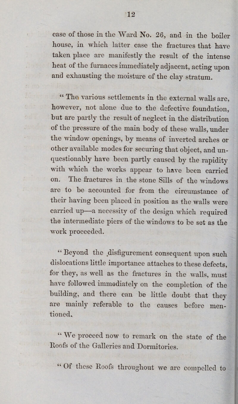 case of those in the Ward No. 26, and in the boiler house, in which latter case the fractures that have taken place are manifestly the result of the intense heat of the furnaces immediately adjacent, acting upon and exhausting the moisture of the clay stratum. “ The various settlements in the external walls are, however, not alone due to the defective foundation, but are partly the result of neglect in the distribution of the pressure of the main body of these walls, under the window openings, by means of inverted arches or other available modes for securing that object, and un¬ questionably have been partly caused by the rapidity with which the works appear to have been carried on. The fractures in the stone Sills of the window's are to be accounted for from the circumstance of their having been placed in position as the walls were carried up—a necessity of the design w'hich required the intermediate piers of the window's to be set as the work proceeded. “ Beyond the disfigurement consequent upon such dislocations little importance attaches to these defects, for they, as well as the fractures in the w'alls, must have followed immediately on the completion of the building, and there can be little doubt that they are mainly referable to the causes before men¬ tioned* “We proceed now to remark on the state of the Hoofs of the Galleries and Dormitories. “ Of these Hoofs throughout we are compelled to
