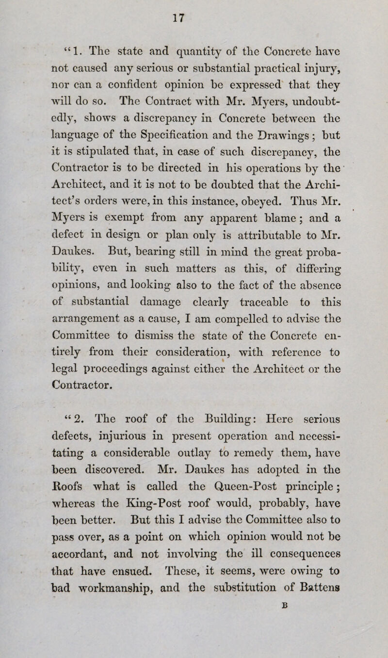 “1. The state and quantity of the Concrete have not caused any serious or substantial practical injury, nor can a confident opinion be expressed' that they will do so. The Contract with Mr. Mj^ers, undoubt¬ edly, shows a discrepancy in Concrete between the language of the Specification and the Drawings; but it is stipulated that, in case of such discrepancy, the Contractor is to be directed in his operations by the' Architect, and it is not to be doubted that the Archi¬ tect’s orders were, in this instance, obeyed. Thus Mr. Myers is exempt from any apparent blame; and a defect in design or plan only is attributable to Mr. Daukes. But, bearing still in mind the great proba¬ bility, even in such matters as this, of differing opinions, and looking also to the fact of the absence of substantial damage clearly traceable to this arrangement as a cause, I am compelled to advise the Committee to dismiss the state of the Concrete en¬ tirely from their consideration, with reference to legal proceedings against either the Architect or the Contractor. “ 2. The roof of the Building: Here serious defects, injurious in present operation and necessi¬ tating a considerable outlay to remedy them, have been dis-covered. Mr. Daukes has adopted in the Hoofs what is called the Queen-Post principle; whereas the King-Post roof would, probably, have been better. But this I advise the Committee also to pass over, as a point on which opinion would not be accordant, and not involving the ill consequences that have ensued. These, it seems, were owing to bad workmanship, and the substitution of Battens B