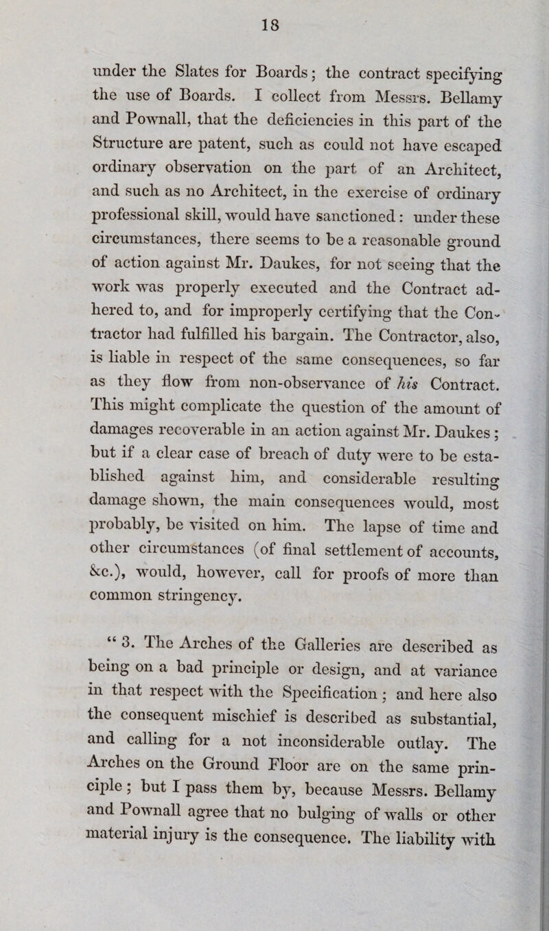 under the Slates for Boards; the contract specifying the use of Boards. I collect from. Messrs. Bellamy and Pownall, that the deficiencies in this part of the Structure are patent, such as could not have escaped ordinary observation on the part of an Architect, and such as no Architect, in the exercise of ordinary professional skill, would have sanctioned: under these circumstances, there seems to be a reasonable ground of action against Mr. Daukes, for not seeing that the work was properly executed and the Contract ad¬ hered to, and for improperly certifying that the Con¬ tractor had fulfilled his bargain. The Contractor, also, is liable in respect of the same consequences, so far as they flow from non-observance of his Contract. This might complicate the question of the amount of damages recoverable in an action against Mr. Daukes ; but if a clear case of breach of duty were to be esta¬ blished against him, and considerable resulting damage shown, the main consequences would, most probably, be visited on him. The lapse of time and other circumstances (of final settlement of accounts, &c.), would, however, call for proofs of more than common stringency. “ 3. The Arches of the Galleries are described as being on a bad principle or design, and at variance in that respect with the Specification ; and here also the consequent mischief is described as substantial, and calling for a not inconsiderable outlay. The Arches on the Ground Floor are on the same prin¬ ciple ; but I pass them by, because Messrs. Bellamy and Pownall agree that no bulging of walls or other material injury is the consequence. The liability with