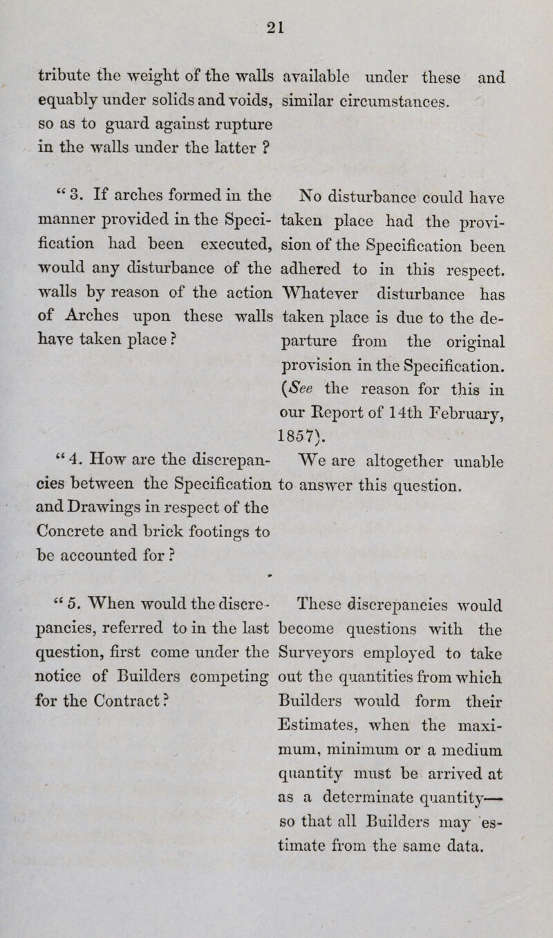 tribute the weight of the walls equably under solids and voids, so as to guard against rupture in the walls under the latter ? “ 3. If arches formed in the manner provided in the Speci¬ fication had been executed, would any disturbance of the walls by reason of the action of Arches upon these walls have taken place ? “4. How are the discrepan¬ cies between the Specification and Drawings in respect of the Concrete and brick footings to be accounted for ? “ 5. When would the discre ¬ pancies, referred to in the last question, first come under the notice of Builders competing for the Contract ? available under these and similar circumstances. No disturbance could have taken place had the provi¬ sion of the Specification been adhered to in this respect. Whatever disturbance has taken place is due to the de¬ parture from the original provision in the Specification. {See the reason for this in our Report of 14th February, 1857). We are altogether unable to answer this question. These discrepancies would become questions with the Surveyors employed to take out the quantities from which Builders would form their Estimates, when the maxi¬ mum, minimum or a medium quantity must be arrived at as a determinate quantity— so that all Builders may es¬ timate from the same data.