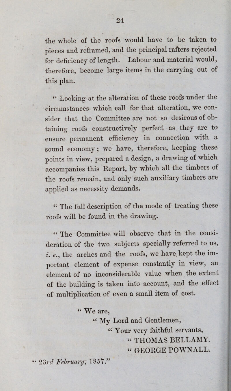 the whole of the roofs would have to be taken to pieces and reframed, and the principal rafters rejected for deficiency of length. Labour and material would, therefore, become large items in the carrying out of this plan. “ Looking at the alteration of these roofs under the circumstances which call for that alteration, we con¬ sider that the Committee are not so desirous of ob¬ taining roofs constructively perfect as they are to ensure permanent efficiency in connection with a sound economy; we have, therefore, keeping these points in view, prepared a design, a drawing of which accompanies this Report, by which all the timbers of the roofs remain, and only such auxiliary timbers are applied as necessity demands. “ The full description of the mode of treating these roofs will be found in the drawing. “ The Committee will observe that in the consi¬ deration of the two subjects specially referred to us, i. e., the arches and the roofs, we have, kept the im¬ portant element of expense constantly in view, an element of no inconsiderable value when the extent of the building is taken into account, and the effect of multiplication of even a small item of cost. “We are, “ My Lord and Gentlemen, “ Your verv faithful servants, “ THOMAS BELLAMY. “ GEORGE POWNALL. “ 2?)rd February, 1857.’^