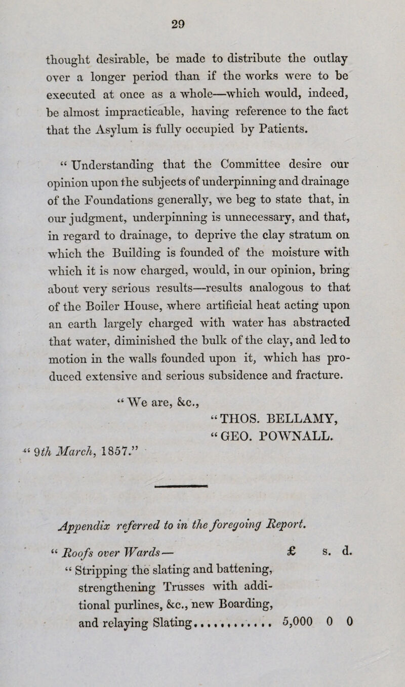 thouglit desirable, be made to distribute the outlay over a longer period than if tbe works were to be executed at once as a whole—which would, indeed, be almost impracticable, having reference to the fact that the Asylum is fully occupied by Patients. “ Understanding that the Committee desire our opinion upon the subjects of underpinning and drainage of the Foundations generally, we beg to state that, in our judgment, underpinning is unnecessary, and that, in regard to drainage, to deprive the clay stratum on wdiich the Building is founded of the moisture with which it is now charged, would, in our opinion, bring about very serious results—results analogous to that of the Boiler House, where artificial heat acting upon an earth largely charged with water has abstracted that water, diminished the bidk of the clay, and led to motion in the walls founded upon it, which has pro¬ duced extensive and serious subsidence and fracture. “ We are, &c., “THOS. BELLAMY, “GEO. POWNALL. March, 1857.” Appendix referred to in the foregoing Report. “ Roofs over Wards— £ s. d. “ Stripping the slating and battening, strengthening Trusses with addi¬ tional purlines, &;c., new Boarding, and relaying Slating,....... 5,000 0 0