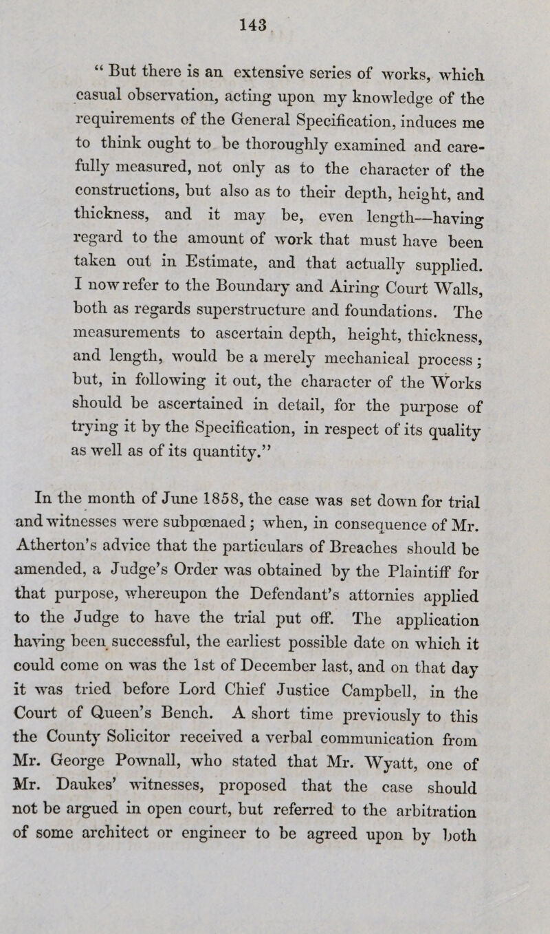 “ But there is an extensive series of works, which casual observation, acting upon my knowledge of the requirements of the General Specification, induces me to think ought to be thoroughly examined and care¬ fully measured, not only as to the character of the constructions, but also as to their depth, height, and thickness, and it may be, even length—having regard to the amount of work that must have been taken out in Estimate, and that actually supplied. I now refer to the Boundary and Airing Court Walls, both as regards superstructure and foundations. The measurements to ascertain depth, height, thickness, and length, would be a merely mechanical process; but, in following it out, the character of the Works should be ascertained in detail, for the purpose of trying it by the Specification, in respect of its quality as well as of its quantity.’’ In the month of June 1858, the case was set down for trial and witnesses were subpoenaed; when, in consequence of Mr. Atherton’s advice that the particulars of Breaches should be amended, a Judge’s Order was obtained by the Plaintiff for that purpose, whereupon the Defendant’s attornies applied to the Judge to have the trial put off. The application having been successful, the earliest possible date on which it could come on was the 1st of December last, and on that day it was tried before Lord Chief Justice Campbell, in the Court of Queen’s Bench. A short time previously to this the County Solicitor received a verbal communication from Mr. George Pownall, who stated that Mr. Wyatt, one of Mr. Daukes’ witnesses, proposed that the case should not be argued in open court, but referred to the arbitration of some architect or engineer to be agreed upon by both