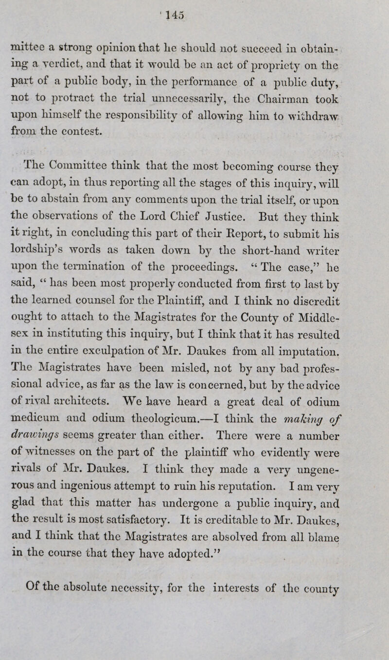 mittee a strong opinion that he should not succeed in obtain¬ ing a verdict, and that it would be an act of propriety on the part of a public body, in the performance of a public duty, not to protract the trial unnecessarily, the Chairman took upon himself the responsibility of allowing him to withdraw from the contest. The Committee think that the most becoming course they can adopt, in thus reporting all the stages of this inquiry, will be to abstain from any comments upon the trial itself, or upon the observations of the Lord Chief Justice. But they think it right, in concluding this part of their Report, to submit his lordship’s words as taken down by the short-hand writer upon the termination of the proceedings. “ The case,” he said, “ has been most properly conducted from first to last by the learned counsel for the Plaintifi*, and I think no discredit ought to attach to the Magistrates for the County of Middle¬ sex in instituting this inquiry, but I think that it has resulted in the entire exculpation of Mr. Daukes from all imputation. The Magistrates have been misled, not by any bad profes¬ sional advice, as far as the law is concerned, but by the advice of rival architects. We have heard a great deal of odium medicum and odium theologicum.—I think the mailing of drawings seems greater than either. There were a number of witnesses on the part of the plaintiff who evidently were rivals of Mr. Daukes. I think they made a very ungene¬ rous and ingenious attempt to ruin his reputation. I am very glad that this matter has undergone a public inquiry, and the result is most satisfactory. It is creditable to Mr. Daukes, and I think that the Magistrates are absolved from all blame in the course that they have adopted.” Of the absolute necessity, for the interests of the county