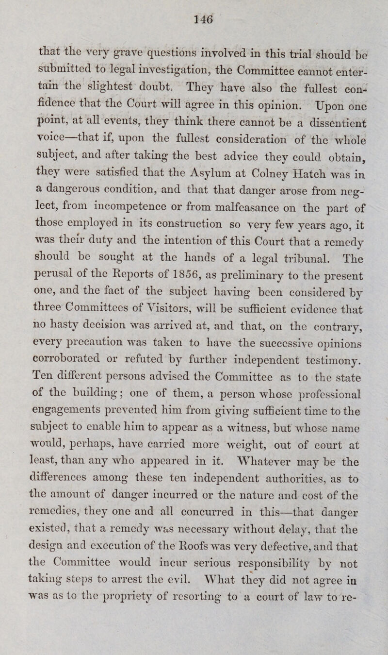 that the very grave questions involved in this trial should be submitted to legal investigation, the Committee cannot enter¬ tain the slightest doubts They have also the fullest con¬ fidence that the Court will agree in this opinion. Upon one point, at all events, they think there cannot be a dissentient voice that if, upon the fullest consideration of the whole subject, and after taking the best advice they could obtain, they were satisfied that the Asylum at Colney Hatch was in a dangerous condition, and that that danger arose from neg¬ lect, from incompetence or from malfeasance on the part of those employed in its construction so very few years ago, it was their duty and the intention of this Court that a remedy should be sought at the hands of a legal tribunal. The perusal of the Reports of 1856, as preliminary to the present one, and the fact of the subject having been considered by three Committees of Visitors, will be sufficient evidence that no hasty decision was arrived at, and that, on the contrarv, every precaution was taken to have the successive opinions corroborated or refuted by further independent testimony. Ten different persons advised the Committee as to the state of the building; one of them, a person whose professional engagements prevented him from giving sufficient time to the subject to enable him to appear as a witness, but whose name would, perhaps, have carried more weight, out of court at least, than any who appeared in it. Whatever may be the differences among these ten independent authorities, as to the amount of danger incurred or the nature and cost of the remedies, they one and all concurred in this—that danger existed, that a remedy was necessary without delay, that the design and execution of the Roofs was very defective, and that the Committee would incur serious responsibility by not taking steps to arrest the evil. What they did not agree in was as to the propriety of resorting to a court of law to re-
