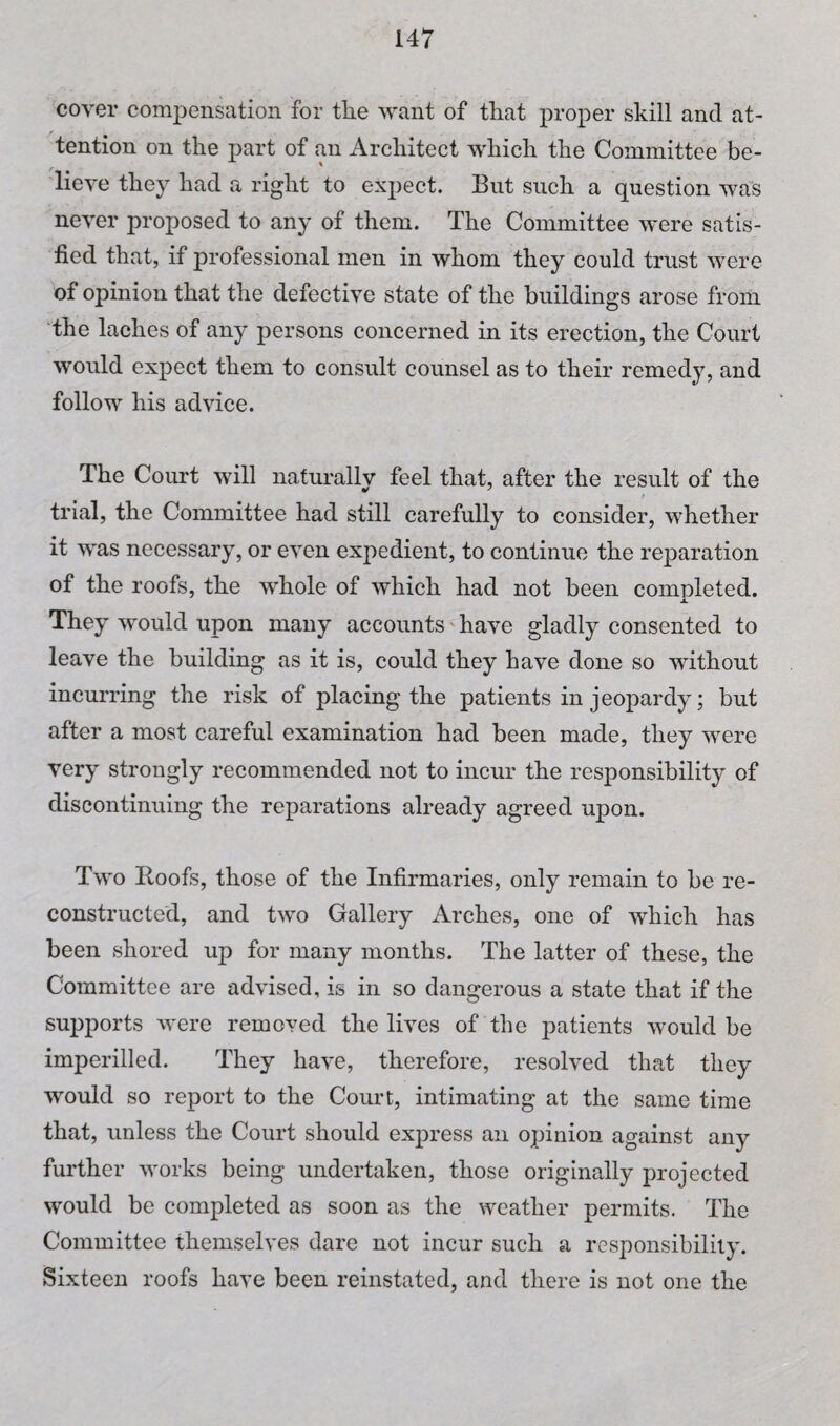 cover compensation for the want of that proper skill and at¬ tention on the part of an Architect which the Committee be¬ lieve they had a right to expect. But such a question was never proposed to any of them. The Committee were satis¬ fied that, if professional men in whom they could trust were of opinion that the defective state of the buildings arose from the laches of any persons concerned in its erection, the Court would expect them to consult counsel as to their remedy, and follow his advice. The Court will naturally feel that, after the result of the trial, the Committee had still carefully to consider, whether it was necessary, or even expedient, to continue the reparation of the roofs, the whole of which had not been completed. They w'ould upon many accounts' have gladly consented to leave the building as it is, could they have done so without incurring the risk of placing the patients in jeopardy; but after a most careful examination had been made, they were very strongly recommended not to incur the responsibility of discontinuing the reparations already agreed upon. Two Roofs, those of the Infirmaries, only remain to be re¬ constructed, and two Gallery Arches, one of which has been shored up for many months. The latter of these, the Committee are advised, is in so dangerous a state that if the supports were removed the lives of the patients would be imperilled. They have, therefore, resolved that they would so report to the Court, intimating at the same time that, unless the Court should express an opinion against any further works being undertaken, those originally projected would be completed as soon as the weather permits. The Committee themselves dare not incur such a responsibility. Sixteen roofs have been reinstated, and there is not one the