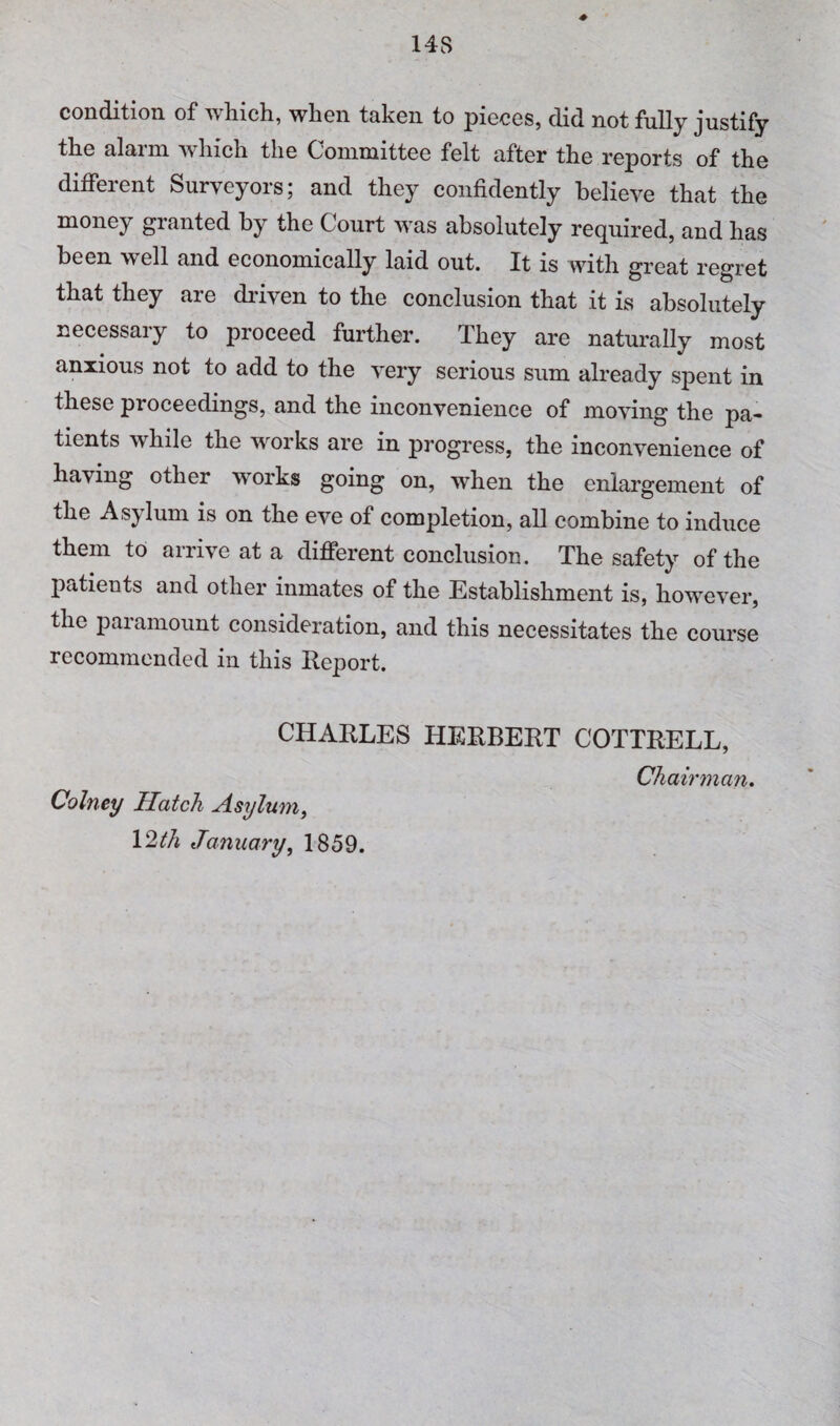 condition of which, when taken to pieces, did not fully justify the alarm which the Committee felt after the reports of the different Surveyors; and they confidently believe that the money granted by the Court was absolutely required, and has been well and economically laid out. It is with great regret that they are driven to the conclusion that it is absolutely necessary to proceed further. They are naturally most anxious not to add to the very serious sum already spent in these proceedings, and the inconvenience of moving the pa¬ tients while the works are in progress, the inconvenience of having other works going on, when the enlargement of the Asylum is on the eve of completion, all combine to induce them to arrive at a different conclusion. The safety of the patients and other inmates of the Establishment is, however, the paramount consideration, and this necessitates the course recommended in this Keport. CHAKLES HERBERT COTTRELL, Chairman. Colney Hatch Asylum^ January, 1859.