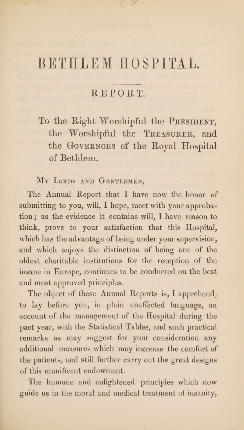 BETHLEM HOSPITAL. REPORT. To the Right Worshipful the President the Worshipful the Treasurer, and the Governors of the Royal Hospital of Bethlem. My Lords and Gentlemen, The Annual Report that I have now the honor of submitting to you, will, I hope, meet with your approba¬ tion ; as the evidence it contains will, I have reason to think, prove to your satisfaction that this Hospital, which has the advantage of being under your supervision, and which enjoys the distinction of being one of the oldest charitable institutions for the reception of the insane in Europe, continues to be conducted on the best and most approved principles. The object of these Annual Reports is, I apprehend, to lay before you, in plain unaffected language, an account of the management of the Hospital during the past year, with the Statistical Tables, and such practical remarks as may suggest for your consideration any additional measures which may increase the comfort of the patients, and still further carry out the great designs of this munificent endowment. The humane and enlightened principles which now guide us in the moral and medical treatment ol insanity,