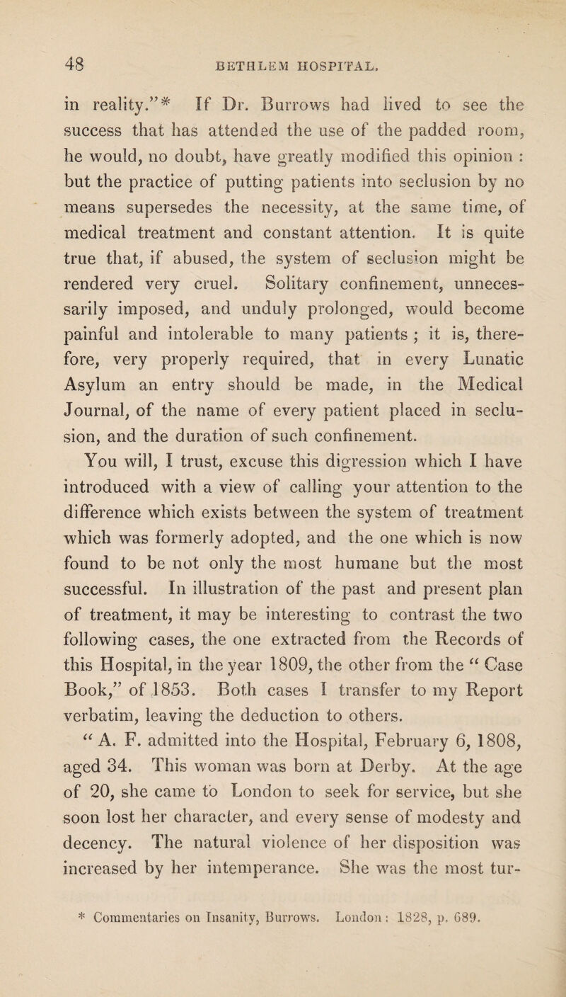 in reality.”* If Dr. Barrows had lived to see the success that has attended the use of the padded room, he would, no doubt, have greatly modified this opinion : but the practice of putting patients into seclusion by no means supersedes the necessity, at the same time, of medical treatment and constant attention. It is quite true that, if abused, the system of seclusion might be rendered very cruel. Solitary confinement, unneces¬ sarily imposed, and unduly prolonged, would become painful and intolerable to many patients ,* it is, there¬ fore, very properly required, that in every Lunatic Asylum an entry should be made, in the Medical Journal, of the name of every patient placed in seclu¬ sion, and the duration of such confinement. You will, I trust, excuse this digression which I have introduced with a view of calling your attention to the difference which exists between the system of treatment which was formerly adopted, and the one which is now found to be not only the most humane but the most successful. In illustration of the past and present plan of treatment, it may be interesting to contrast the two following cases, the one extracted from the Records of this Hospital, in the year 1809, the other from the “ Case Book,” of 1853. Both cases I transfer to my Report verbatim, leaving the deduction to others. “ A. F. admitted into the Hospital, February 6, 1808, aged 34. This woman was born at Derby. At the age of 20, she came to London to seek for service, but she soon lost her character, and every sense of modesty and decency. The natural violence of her disposition was increased by her intemperance. She was the most tur- * Commentaries on Insanity, Burrows. London : 1S28, p, G89.