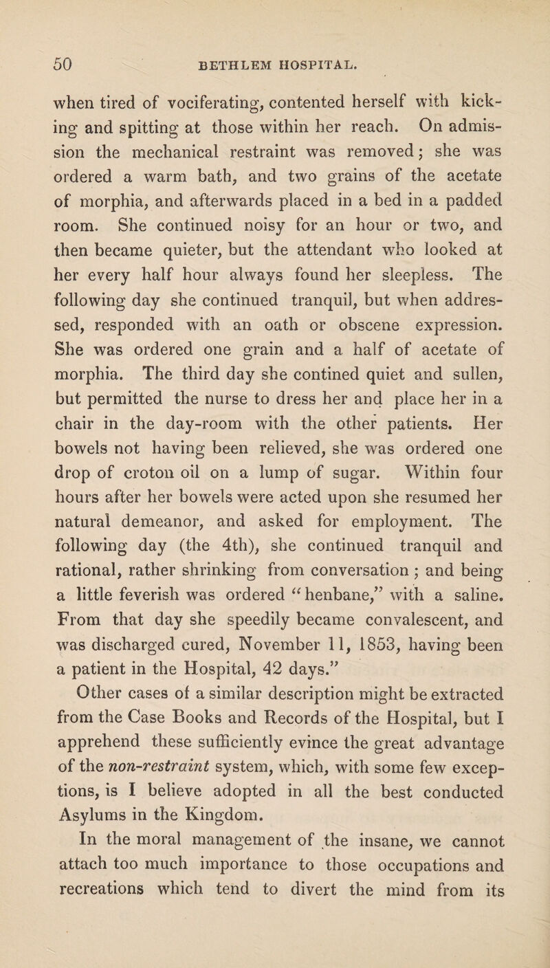 when tired of vociferating, contented herself with kick¬ ing and spitting at those within her reach. On admis¬ sion the mechanical restraint was removed; she was ordered a warm bath, and two grains of the acetate of morphia, and afterwards placed in a bed in a padded room. She continued noisy for an hour or two, and then became quieter, but the attendant who looked at her every half hour always found her sleepless. The following day she continued tranquil, but when addres¬ sed, responded with an oath or obscene expression. She was ordered one grain and a half of acetate of morphia. The third day she contined quiet and sullen, but permitted the nurse to dress her and place her in a chair in the day-room with the other patients. Her bowels not having been relieved, she was ordered one drop of croton oil on a lump of sugar. Within four hours after her bowels were acted upon she resumed her natural demeanor, and asked for employment. The following day (the 4th), she continued tranquil and rational, rather shrinking from conversation ; and being a little feverish was ordered “ henbane/’ with a saline. From that day she speedily became convalescent, and was discharged cured, November 11, 1853, having been a patient in the Hospital, 42 days.” Other cases of a similar description might be extracted from the Case Books and Records of the Hospital, but I apprehend these sufficiently evince the great advantage of the non-restraint system, which, with some few excep¬ tions, is I believe adopted in all the best conducted Asylums in the Kingdom. In the moral management of the insane, we cannot attach too much importance to those occupations and recreations which tend to divert the mind from its