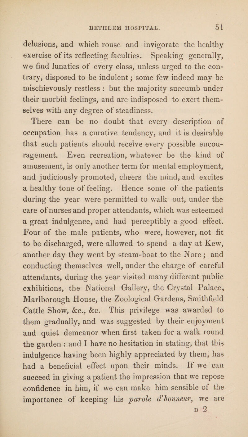 delusions, and which rouse and invigorate the healthy exercise of its reflecting faculties. Speaking generally, we find lunatics of every class, unless urged to the con¬ trary, disposed to be indolent; some few indeed may be mischievously restless : but the majority succumb under their morbid feelings, and are indisposed to exert them¬ selves with any degree of steadiness. There can be no doubt that every description of occupation has a curative tendency, and it is desirable that such patients should receive every possible encou¬ ragement. Even recreation, whatever be the kind of amusement, is only another term for mental employment, and judiciously promoted, cheers the mind, and excites a healthy tone of feeling. Hence some of the patients during the year were permitted to walk out, under the care of nurses and proper attendants, which was esteemed a great indulgence, and had perceptibly a good effect. Four of the male patients, who were, however, not fit to be discharged, were allowed to spend a day at Kew, another day they went by steam-boat to the Nore; and conducting themselves well, under the charge of careful attendants, during the year visited many different public exhibitions, the National Gallery, the Crystal Palace, Marlborough House, the Zoological Gardens, Smithfield Cattle Show, &c., &c. This privilege was awarded to them gradually, and was suggested by their enjoyment and quiet demeanor when first taken for a walk round the garden : and I have no hesitation in stating, that this indulgence having been highly appreciated by them, has had a beneficial effect upon their minds. If we can succeed in giving a patient the impression that we repose confidence in him, if we can make him sensible of the importance of keeping his parole d’honneur, we are d 2