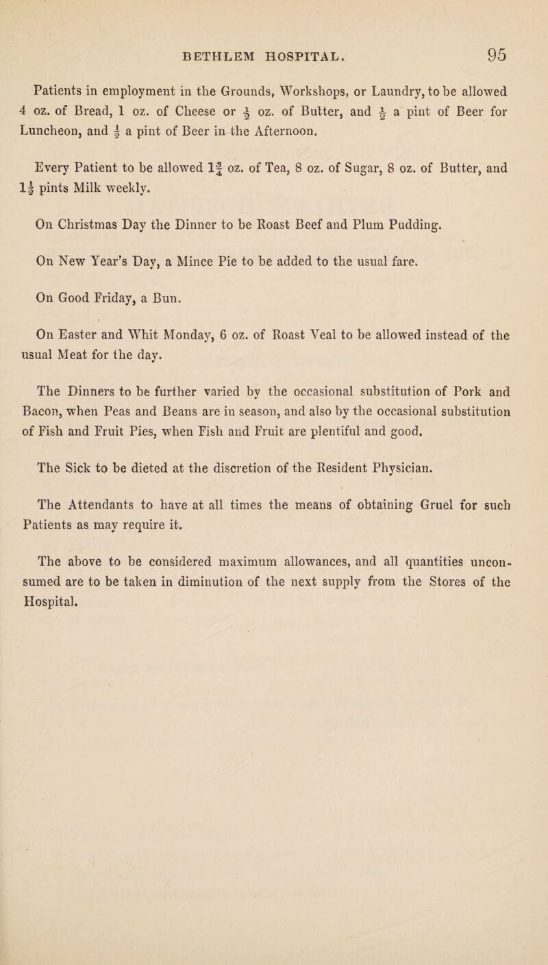 Patients in employment in the Grounds, Workshops, or Laundry, to he allowed 4 oz. of Bread, 1 oz. of Cheese or ^ oz. of Butter, and a pint of Beer for Luncheon, and | a pint of Beer in the Afternoon. Every Patient to be allowed If oz. of Tea, 8 oz. of Sugar, 8 oz. of Butter, and 1| pints Milk weekly. On Christmas Day the Dinner to be Roast Beef and Plum Pudding. On New Year’s Day, a Mince Pie to he added to the usual fare. On Good Friday, a Bun. On Easter and Whit Monday, 6 oz. of Roast Veal to be allowed instead of the usual Meat for the day. The Dinners to be further varied by the occasional substitution of Pork and Bacon, when Peas and Beans are in season, and also by the occasional substitution of Fish and Fruit Pies, when Fish and Fruit are plentiful and good. The Sick to be dieted at the discretion of the Resident Physician. The Attendants to have at all times the means of obtaining Gruel for such Patients as may require it. The above to be considered maximum allowances, and all quantities uncon¬ sumed are to be taken in diminution of the next supply from the Stores of the Hospital.