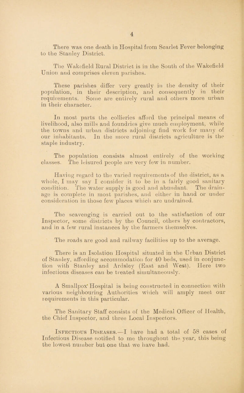There was one death in Hospital from Scarlet Fever belonging to the Stanley District. The Wakefield Rural District is in the South of the Wakefield Union and comprises eleven parishes. These parishes differ very greatly in the density of their population, in their description, and consequently in their requirements. Some are entirely rural and others more urban in their character. In most parts the collieries afford the principal means of livelihood, also mills and foundries give much employment, while the towns and urban districts adjoining find work for many of our inhabitants. In the more rural districts agriculture is the staple industry. The population consists almost entirely of the working classes. The leisured people are very few in number. Having regard to the varied requirements of the district, as a whole, I may say I consider it to be in a fairly good sanitary condition. The wTater supply is good and abundant. The drain¬ age is complete in most parishes, and either in hand or under consideration in those few places which are undrained. The scavenging is carried out to the satisfaction of our 0^0 Inspector, some districts by the Council, others by contractors, and in a few rural instances by the farmers themselves. The roads are good and railway facilities up to the average. There is an Isolation Hospital situated in the Urban District of Stanley, affording accommodation for 40 beds, used in conjunc¬ tion with Stanley and Ardsley (Fast and West). Here two infectious diseases can be treated simultaneously. A Smallpox’Hospital is being constructed in connection with various neighbouring Authorities which will amply meet our requirements in this particular. The Sanitary Staff consists of the Medical Officer of Health, the Chief Inspector, and three Local Inspectors. Infectious Diseases.—I have had a total of 58 cases of Infectious Disease notified to me throughout the year, this being the lowest number but one that we have had.