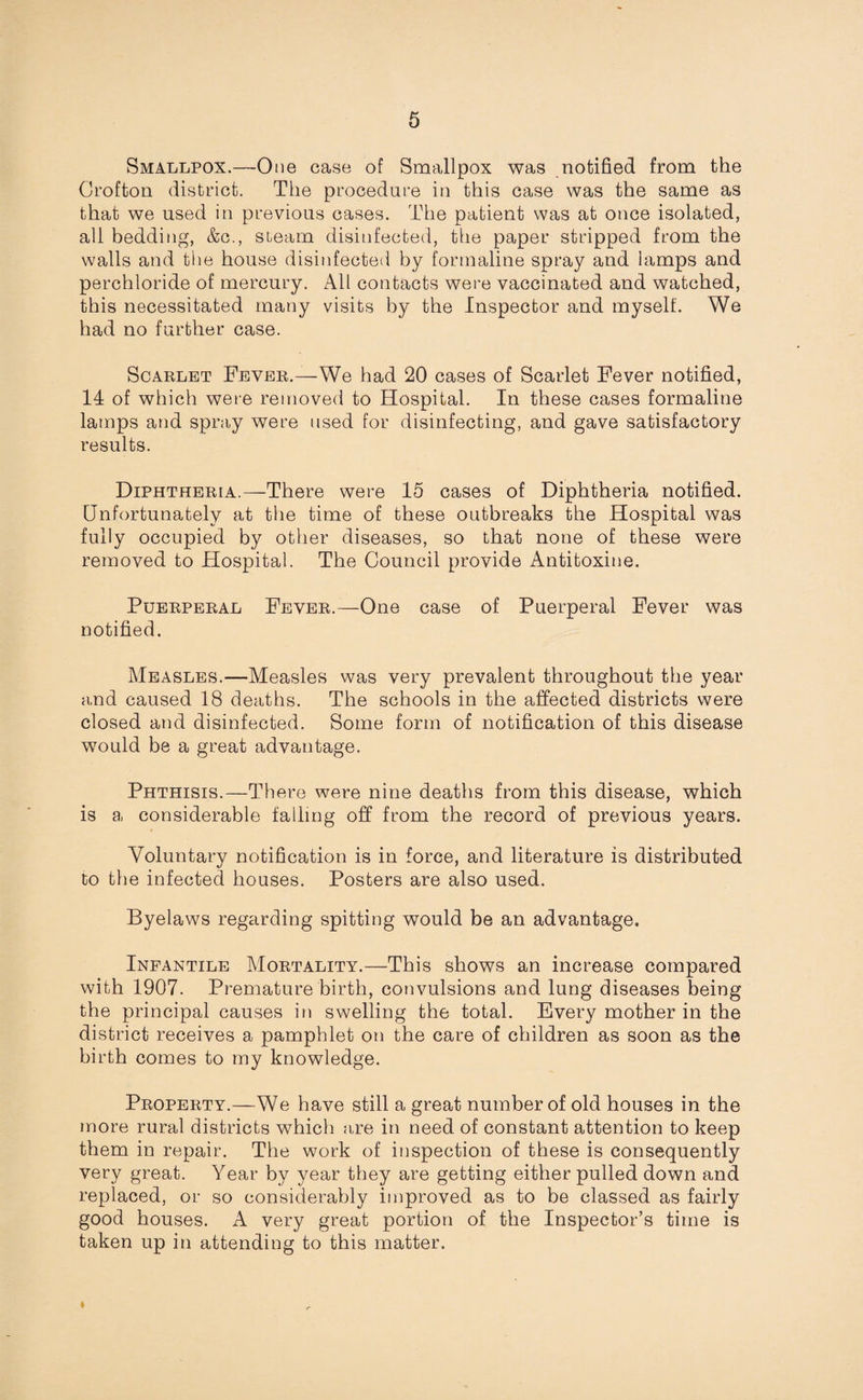 Smallpox.—One case of Smallpox was notified from the Crofton district. The procedure in this case was the same as that we used in previous cases. The patient was at once isolated, all bedding, &c., steam disinfected, the paper stripped from the walls and the house disinfected by formaline spray and lamps and perchloride of mercury. All contacts were vaccinated and watched, this necessitated many visits by the Inspector and myself. We had no further case. Scarlet Fever.—We had 20 cases of Scarlet Fever notified, 14 of which were removed to Hospital. In these cases formaline lamps and spray were used for disinfecting, and gave satisfactory results. Diphtheria.—There were 15 cases of Diphtheria notified. Unfortunately at the time of these outbreaks the Hospital was fully occupied by other diseases, so that none of these were removed to Hospital. The Council provide Antitoxine. Puerperal Fever.—One case of Puerperal Fever was notified. Measles.—Measles was very prevalent throughout the year and caused 18 deaths. The schools in the affected districts were closed and disinfected. Some form of notification of this disease would be a great advantage. Phthisis.—There were nine deaths from this disease, which is a considerable falling off from the record of previous years. Voluntary notification is in force, and literature is distributed to the infected houses. Posters are also used. Byelaws regarding spitting would be an advantage. Infantile Mortality.—This shows an increase compared with 1907. Premature birth, convulsions and lung diseases being the principal causes in swelling the total. Every mother in the district receives a pamphlet on the care of children as soon as the birth comes to my knowledge. Property.—We have still a great number of old houses in the more rural districts w7hich are in need of constant attention to keep them in repair. The work of inspection of these is consequently very great. Year by year they are getting either pulled down and replaced, or so considerably improved as to be classed as fairly good houses. A very great portion of the Inspector’s time is taken up in attending to this matter. ♦
