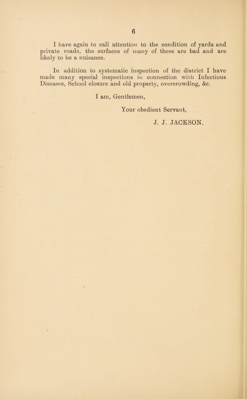I have again to call attention to the condition of yards and private roads, the surfaces of many of these are bad and are likely to be a nuisance. In addition to systematic inspection of the district I have made many special inspections in connection with Infectious Diseases, School closure and old property, overcrowding, &c. I am, Gentlemen, Your obedient Servant, J. J. JACKSON.