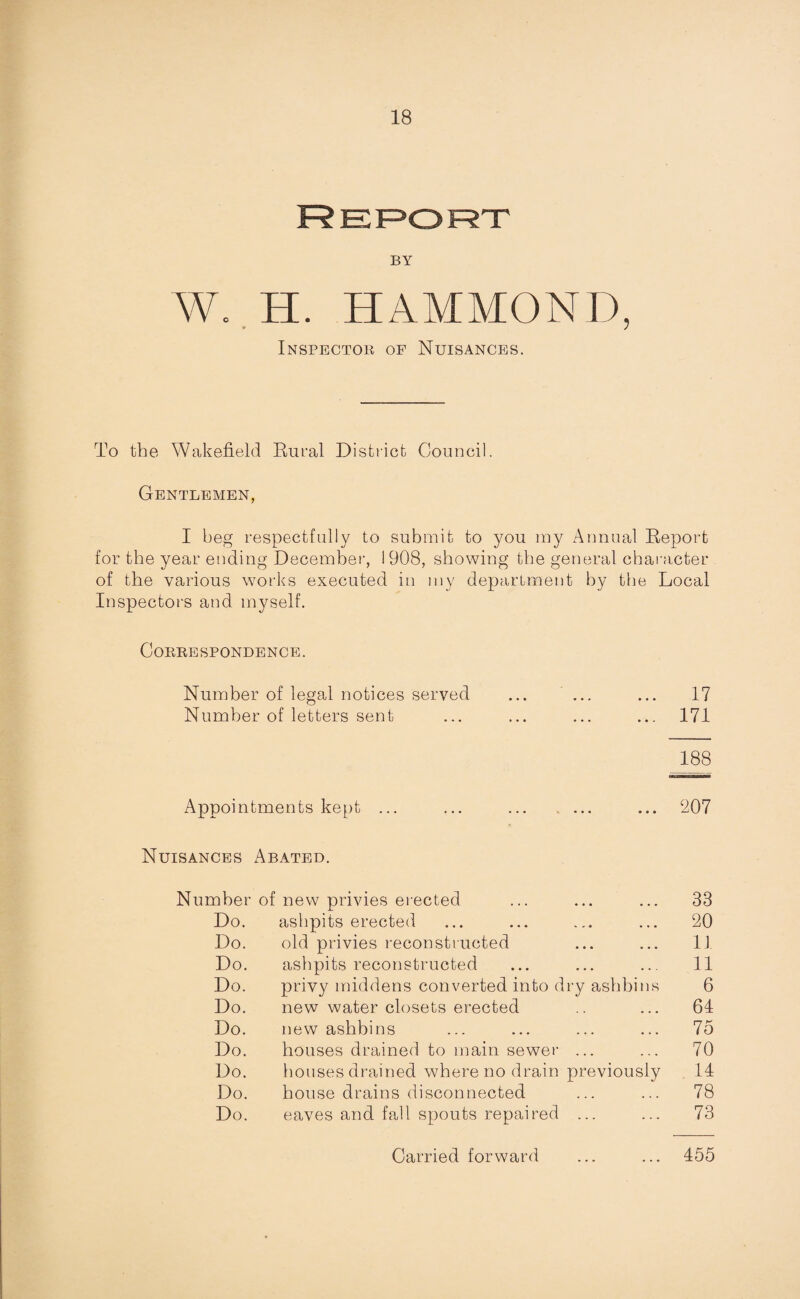 Report BY Wo H. HAMMOND, Inspector of Nuisances. To the Wakefield Rural District Council. Gentlemen, I beg respectfully to submit to you my Annual Report for the year ending December, 1908, showing the general character of the various wo rip executed in my department by the Local Inspectors and myself. Correspondence. Number of legal notices served ... ... ... 17 Number of letters sent ... ... ... ... 171 188 Appointments kept ... ... . ... 207 Nuisances Abated. Number of new privies erected ... ... ... 33 Do. ashpits erected ... ... ... ... 20 Do. old privies reconstructed ... ... 11 Do. ashpits reconstructed ... ... ... 11 Do. privy middens converted into dry ashbins 6 Do. new water closets erected .. ... 61 Do. new ashbins ... ... ... ... 75 Do. houses drained to main sewer ... ... 70 Do. houses drained where no drain previously 14 Do. house drains disconnected ... ... 78 Do. eaves and fall spouts repaired ... ... 73 Carried forward ... ... 455
