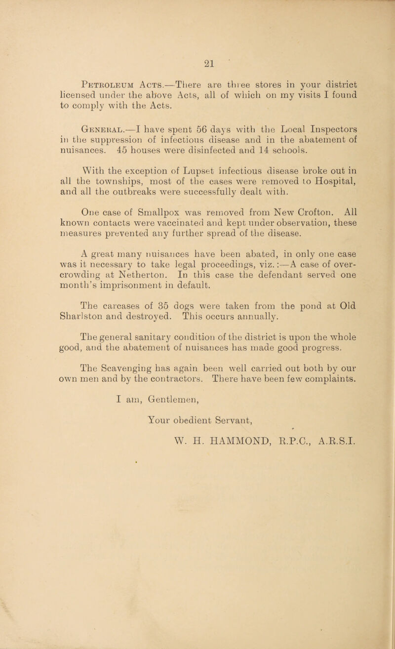 Petroleum Acts.—There are three stores in your district licensed under the above Acts, all of which on my visits I found to comply with the Acts. General.—I have spent 56 days with the Local Inspectors in the suppression of infectious disease and in the abatement of nuisances. 15 houses were disinfected and 14 schools. With the exception of Lupset infectious disease broke out in all the townships, most of the cases were removed to Hospital, and all the outbreaks were successfully dealt with. One case of Smallpox was removed from New Crofton. All known contacts were vaccinated and kept under observation, these measures prevented any further spread of the disease. A great many nuisances have been abated, in only one case was it necessary to take legal proceedings, viz.A case of over¬ crowding at Nether ton. In this case the defendant served one month’s imprisonment in default. The carcases of 35 dogs were taken from the pond at Old Shariston and destroyed. This occurs annually. The general sanitary condition of the district is upon the whole good, and the abatement of nuisances has made good progress. The Scavenging has again been well carried out both by our own men and by the contractors. There have been few complaints. I am, Gentlemen, Your obedient Servant, * W. H. HAMMOND, E.P.C., A.R.S.I.