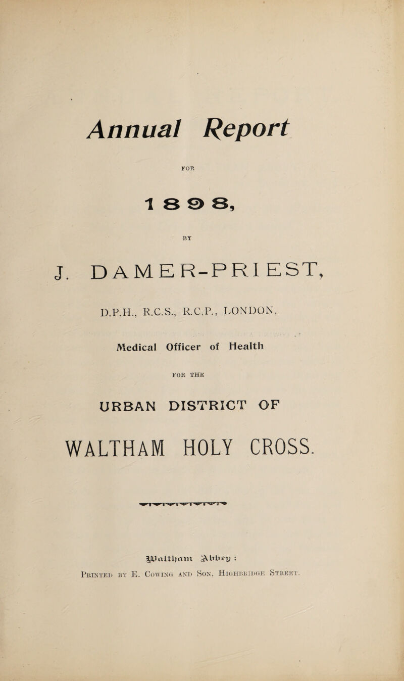 Annual Report 1<’0R 1898, BT . DAMER-PRI EST D.P.H., R.C.S., R.C.P., LONDON, Medical Officer of Health FOR THE URBAN DISTRICT OF WALTHAM HOLY CROSS. ipJrtltljaut ALHiey ♦ Printed by E. Cowing and Son, Highbridge Street .