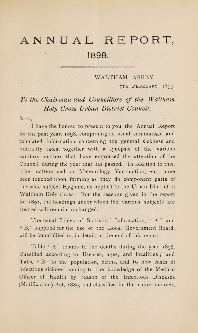 1898. WALTHAM ABBEY, 7TH February, 1899. To the Chairman and Councillors of the Waltham Holy Cross Urban District Council. Sirs, I have the honour to present to you the Annual Report for the past year, 1898, comprising as usual summarised and tabulated information concerning the general sickness and mortality rates, together with a synopsis of the various sanitary matters that have engrossed the attention of the Council, during the year that has passed. In addition to this, other matters such as Meteorology, Vaccination, etc., have been touched upon, forming as they do component parts of the wide subject Hygiene, as applied to the Urban District of Waltham Holy Cross. For the reasons given in the report for 1897, the headings under which the various subjects are treated will remain unchanged. The usual Tables of Statistical Information, “A” and “ B,” supplied for the use of the Local Government Board, will be found filled in, in detail, at the end of this report. Table “A” relates to the deaths during the year 1898, classified according to diseases, ages, and localities ; and Table “ B ” to the population, births, and to new cases of infectious sickness coming to the knowledge of the Medical Officer of Health by reason of the Infectious Diseases (Notification) Act, 1889, and classified in the same manner.