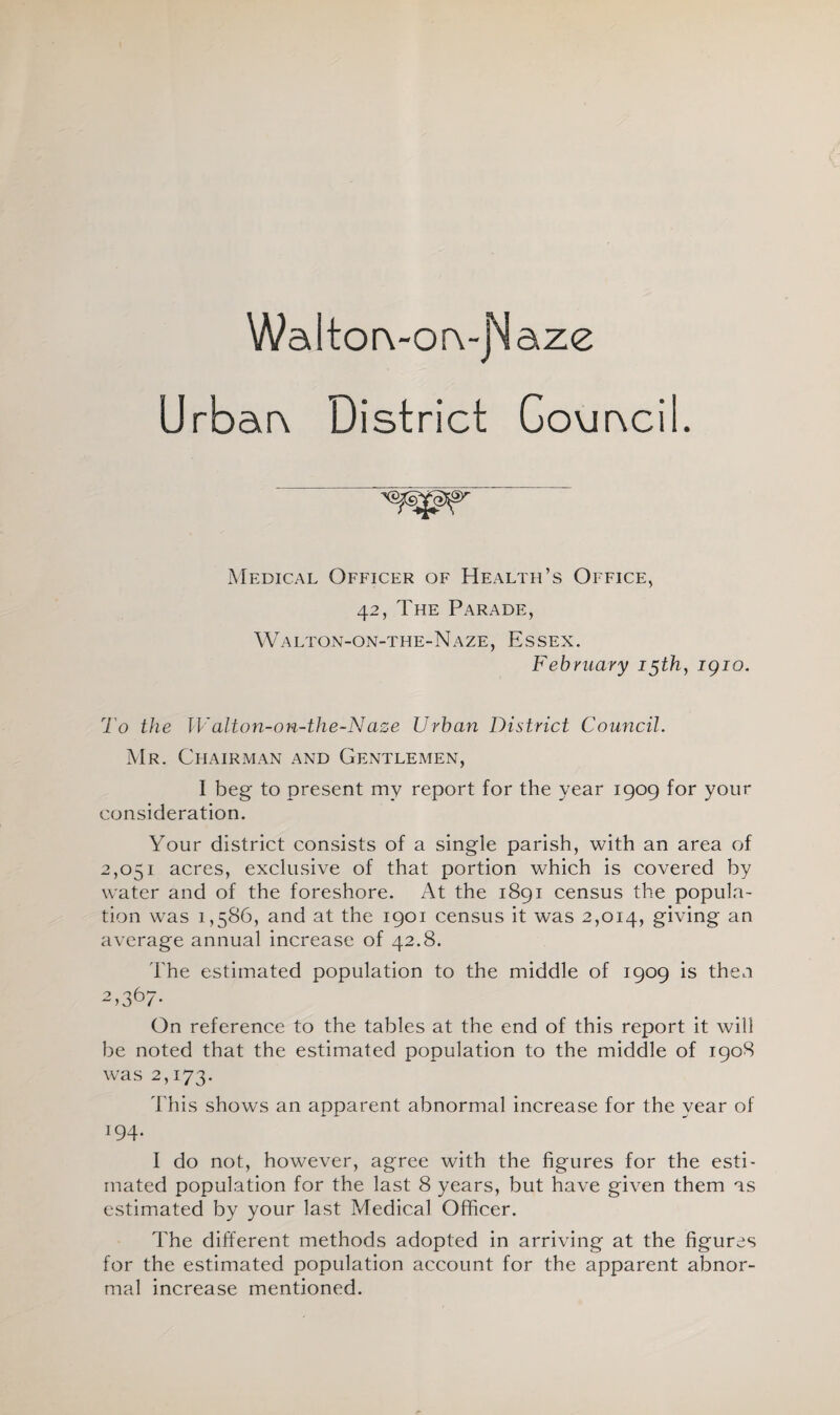 WaltorvorvjNaze Urbar\ District Govmcil. Medical Officer of Health’s Office, 42, The Parade, Walton-on-the-Naze, Essex. February 15th, igio. To the Walton-on-the-Naze Urban District Council. Mr. Chairman and Gentlemen, I beg to present my report for the year 1909 for your consideration. Your district consists of a single parish, with an area of 2,051 acres, exclusive of that portion which is covered by water and of the foreshore. At the 1891 census the popula- tion was 1,586, and at the 1901 census it was 2,014, giving an average annual increase of 42.8. The estimated population to the middle of 1909 is then 2,36/- On reference to the tables at the end of this report it will be noted that the estimated population to the middle of 1908 was 2,173. This shows an apparent abnormal increase for the vear of 194- I do not, however, agree with the figures for the esti¬ mated population for the last 8 years, but have given them as estimated by your last Medical Officer. The different methods adopted in arriving at the figures for the estimated population account for the apparent abnor¬ mal increase mentioned.