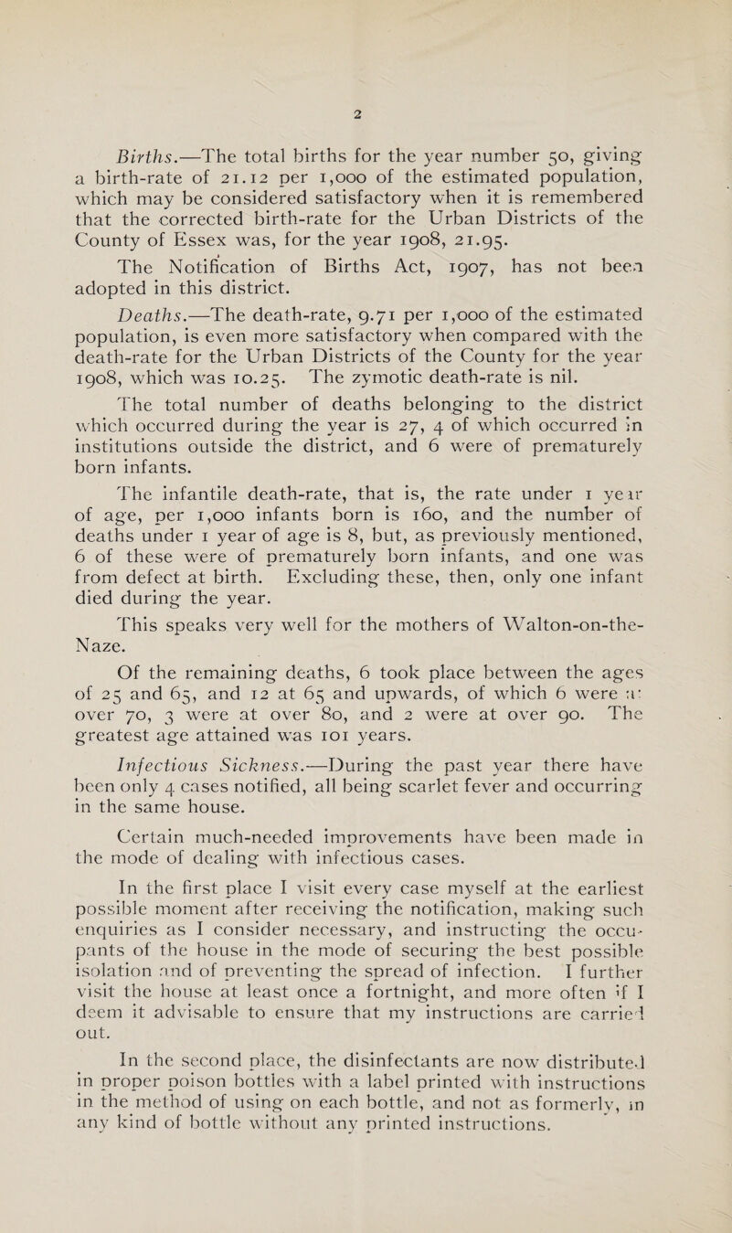 Births.—The total births for the year number 50, giving a birth-rate of 21.12 per 1,000 of the estimated population, which may be considered satisfactory when it is remembered that the corrected birth-rate for the Urban Districts of the County of Essex was, for the year 1908, 21.95. The Notification of Births Act, 1907, has not been adopted in this district. Deaths.—The death-rate, 9.71 per 1,000 of the estimated population, is even more satisfactory when compared with the death-rate for the Urban Districts of the County for the year 1908, which was 10.25. The zymotic death-rate is nil. The total number of deaths belonging to the district which occurred during the year is 27, 4 of which occurred in institutions outside the district, and 6 were of prematurely born infants. The infantile death-rate, that is, the rate under 1 yen' of age, per 1,000 infants born is 160, and the number of deaths under 1 year of age is 8, but, as previously mentioned, 6 of these were of prematurely born infants, and one was from defect at birth. Excluding these, then, only one infant died during the year. This speaks very well for the mothers of Walton-on-the- Naze. Of the remaining deaths, 6 took place between the ages of 25 and 65, and 12 at 65 and upwards, of which 6 were a: over 70, 3 were at over 80, and 2 were at over 90. The greatest age attained was 101 years. Infectious Sickness.—During the past year there have been only 4 cases notified, all being scarlet fever and occurring in the same house. Certain much-needed improvements have been made in the mode of dealing with infectious cases. In the first place I visit every case myself at the earliest possible moment after receiving the notification, making such enquiries as I consider necessary, and instructing the occu¬ pants of the house in the mode of securing the best possible isolation and of preventing the spread of infection. I further visit the house at least once a fortnight, and more often if I deem it advisable to ensure that my instructions are carried out. In the second place, the disinfectants are now distributed in proper poison bottles with a label printed with instructions in the method of using on each bottle, and not as formerly, m any kind of bottle without any printed instructions.