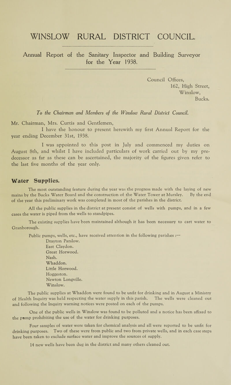 WINSLOW RURAL DISTRICT COUNCIL. Annual Report of the Sanitary Inspector and Building Surveyor for the Year 1938. Council Offices, 162, High Street, Winslow, Bucks. To the Chairman and Members of the Winslow Rural District Council. Mr. Chairman, Mrs. Curtis and Gentlemen, I have the honour to present herewith my first Annual Report for the year ending December 31st, 1938. I was appointed to this post in July and commenced my duties on August 8th, and whilst I have included particulars of work carried out by my pre¬ decessor as far as these can be ascertained, the majority of the figures given refer to the last five months of the year only. Water Supplies. The most outstanding feature during the year was the progress made with the laying of new mains by the Bucks Water Board and the construction of the Water Tower at Mursley. By the end of the year this preliminary work was completed in most of the parishes in the district. All the public supplies in the district at present consist of wells with pumps, and in a few cases the water is piped from the wells to standpipes. The existing supplies have been maintained although it has been necessary to cart water to Granborough. Public pumps, wells, etc., have received attention in the following parishes :— Drayton Parslow. East Claydon. Great Horwood. Nash. Whaddon. Little Horwood. Hoggeston. Newton Longville. Winslow. The public supplies at Whaddon were found to be unfit for drinking and in August a Ministry of Health Inquiry was held respecting the water supply in this parish. The wells were cleaned out and following the Inquiry warning notices were posted on each of the pumps. One of the public wells in Winslow was found to be polluted and a notice has been affixed to the peimp prohibiting the use of the water for drinking purposes. Four samples of water were taken for chemical analysis and all were reported to be unfit for drinking purposes. Two of these were from public and two from private wells, and in each case steps have been taken to exclude surface water and improve the sources of supply. 14 new wells have been dug in the district and many others cleaned out.