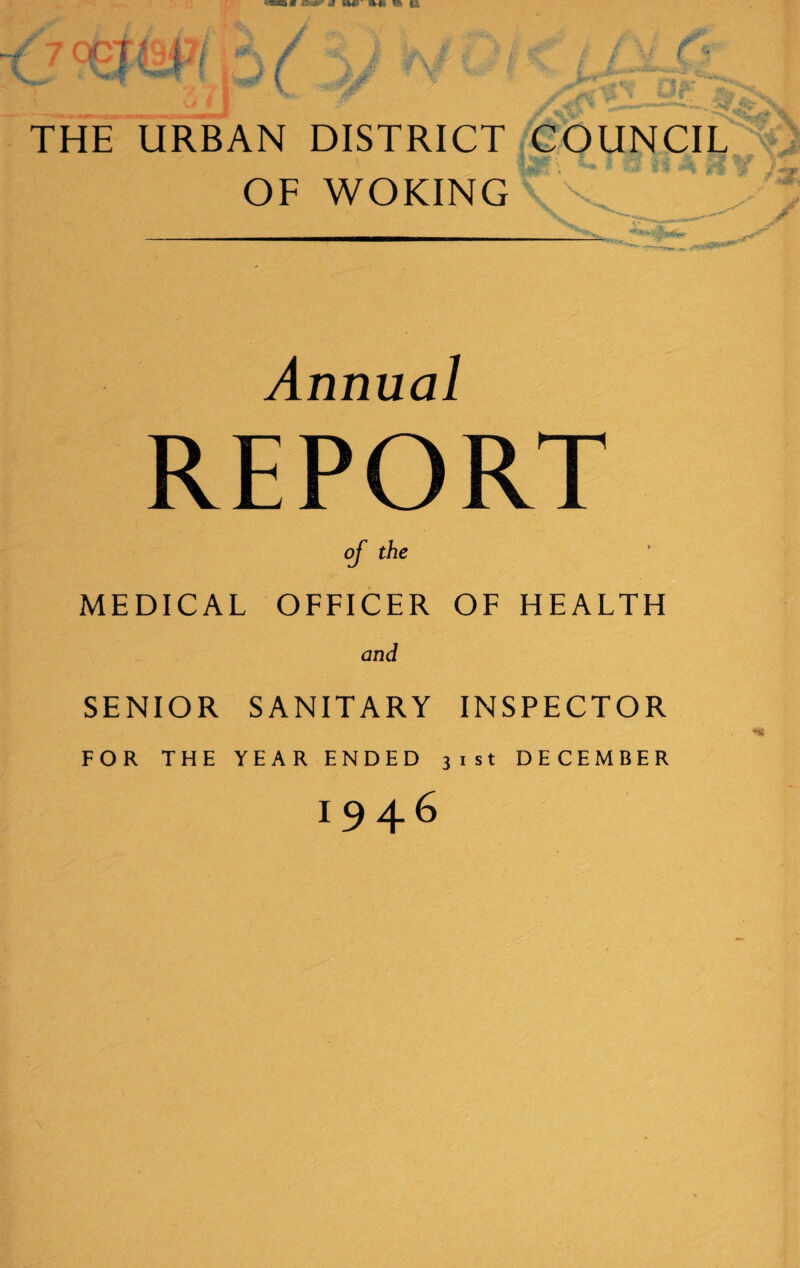 THE URBAN DISTRICT COUNCIL OF WOKING C ’ J* Annual REPORT of the MEDICAL OFFICER OF HEALTH and SENIOR SANITARY INSPECTOR FOR THE YEAR ENDED 31st DECEMBER 1946