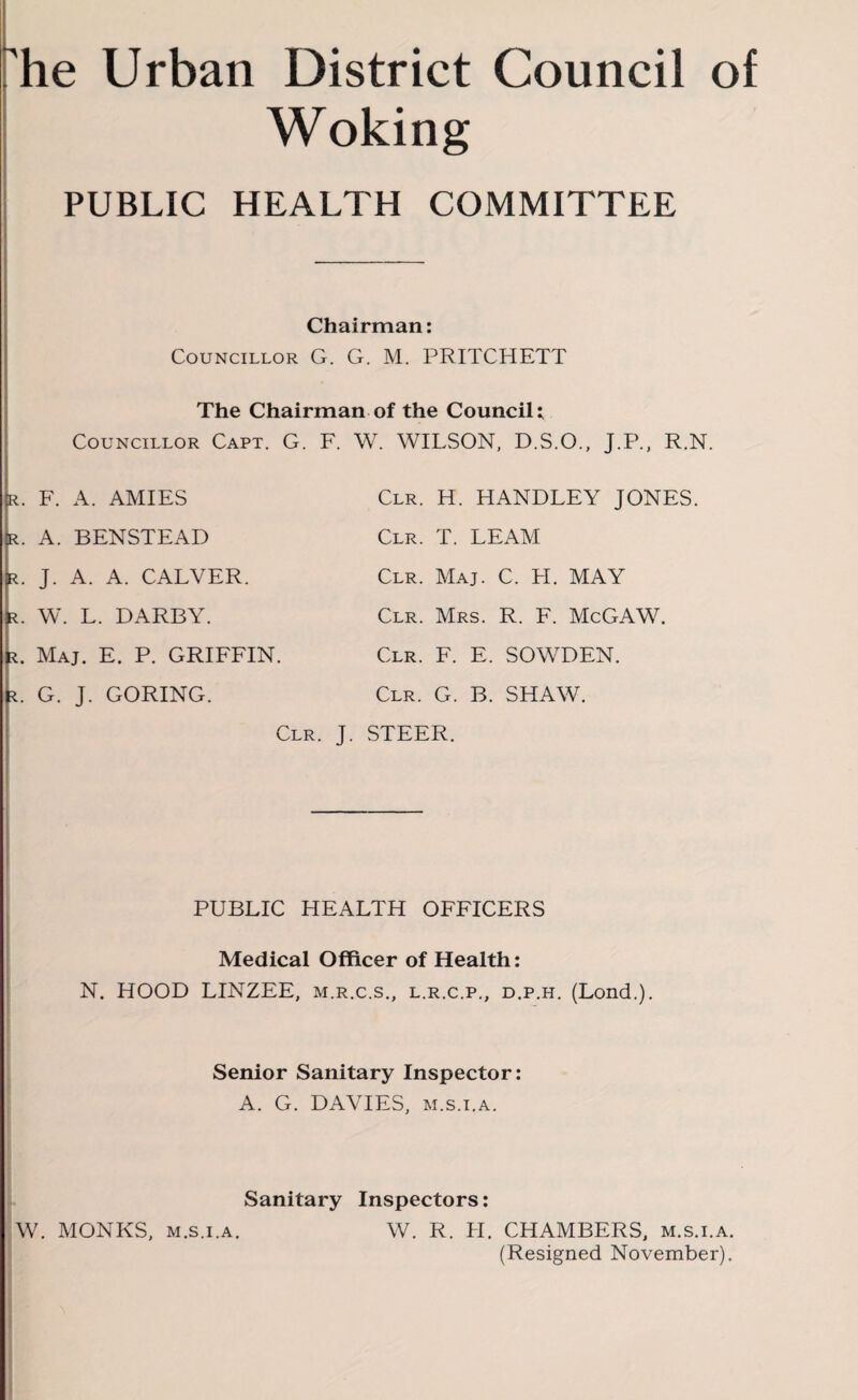 he Urban District Council of Woking PUBLIC HEALTH COMMITTEE Chairman: Councillor G. G. M. PRITCHETT The Chairman of the Council: Councillor Capt. G. F. r. F. A. AMIES r. A. BENSTEAD r. J. A. A. CALVER. . W. L. DARBY. . Maj. E. P. GRIFFIN. . G. J. GORING. W. WILSON, D.S.O., J.P., R.N. Clr. H. HANDLEY JONES. Clr. T. LEAM Clr. Maj. C. H. MAY Clr. Mrs. R. F. McGAW. Clr. F. E. SOWDEN. Clr. G. B. SHAW. Clr. J. STEER. PUBLIC HEALTH OFFICERS Medical Officer of Health: N. HOOD LINZEE, m.r.c.s., l.r.c.p., d.p.h. (Lond.). Senior Sanitary Inspector: A. G. DAVIES, m.s.i.a. Sanitary Inspectors: W. MONKS, m.s.i.a. W. R. H. CHAMBERS, m.s.i.a. (Resigned November).