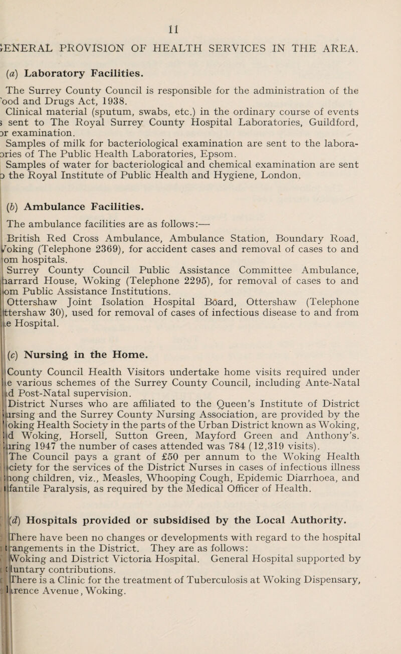 GENERAL PROVISION OF HEALTH SERVICES IN THE AREA. (a) Laboratory Facilities. The Surrey County Council is responsible for the administration of the 'ood and Drugs Act, 1938. Clinical material (sputum, swabs, etc.) in the ordinary course of events > sent to The Royal Surrey County Hospital Laboratories, Guildford, Dr examination. Samples of milk for bacteriological examination are sent to the labora- Dries of The Public Health Laboratories, Epsom. Samples of water for bacteriological and chemical examination are sent o the Royal Institute of Public Health and Hygiene, London. (b) Ambulance Facilities. The ambulance facilities are as follows:— British Red Cross Ambulance, Ambulance Station, Boundary Road, Poking (Telephone 2369), for accident cases and removal of cases to and om hospitals. Surrey County Council Public Assistance Committee Ambulance, harrard House, Woking (Telephone 2295), for removal of cases to and iom Public Assistance Institutions. Ottershaw Joint Isolation Hospital Board, Ottershaw (Telephone tttershaw 30), used for removal of cases of infectious disease to and from ^e Hospital. (c) Nursing in the Home. • I County Council Health Visitors undertake home visits required under ]<e various schemes of the Surrey County Council, including Ante-Natal kd Post-Natal supervision. District Nurses who are affiliated to the Queen’s Institute of District i arsing and the Surrey County Nursing Association, are provided by the 1 oking Health Society in the parts of the Urban District known as Woking, I d Woking, Horsell, Sutton Green, Mayford Green and Anthony’s, mring 1947 the number of cases attended was 784 (12,319 visits). 'The Council pays a grant of £50 per annum to the Woking Health ■ iciety for the services of the District Nurses in cases of infectious illness fong children, viz.. Measles, Whooping Cough, Epidemic Diarrhoea, and antile Paralysis, as required by the Medical Officer of Health. [d) Hospitals provided or subsidised by the Local Authority. There have been no changes or developments with regard to the hospital t angements in the District. They are as follows: > Woking and District Victoria Hospital. General Hospital supported by c iuntary contributions. There is a Clinic for the treatment of Tuberculosis at Woking Dispensary, 1 Lrence Avenue, Woking.