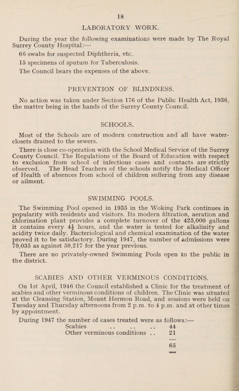 LABORATORY WORK. During the year the following examinations were made by The Royal Surrey County Hospital:— 66 swabs for suspected Diphtheria, etc. 15 specimens of sputum for Tuberculosis. The Council bears the expenses of the above. PREVENTION OF BLINDNESS. No action was taken under Section 176 of the Public Health Act, 1936, the matter being in the hands of the Surrey County Council. SCHOOLS. Most of the Schools are of modern construction and all have water- closets drained to the sewers. There is close co-operation with the School Medical Service of the Surrey County Council. The Regulations of the Board of Education with respect to exclusion from school of infectious cases and contacts are strictly observed. The Head Teachers of the schools notify the Medical Officer of Health of absences from school of children suffering from any disease or ailment. SWIMMING POOLS. The Swimming Pool opened in 1935 in the Woking Park continues in popularity with residents and visitors. Its modern filtration, aeration and chlorination plant provides a complete turnover of the 425,000 gallons it contains every 4£ hours, and the water is tested for alkalinity and acidity twice daily. Bacteriological and chemical examination of the water proved it to be satisfactory. During 1947, the number of admissions were 79,035 as against 59,217 for the year previous. There are no privately-owned Swimming Pools open to the public in the district. SCABIES AND OTHER VERMINOUS CONDITIONS. On 1st April, 1946 the Council established a Clinic for the treatment of scabies and other verminous conditions of children. The Clinic was situated at the Cleansing Station, Mount Hermon Road, and sessions were held on Tuesday and Thursday afternoons from 2 p.m. to 4 p.m. and at other times by appointment. During 1947 the number of cases treated were as follows:— Scabies . . . . . . 44 Other verminous conditions . . 21 65