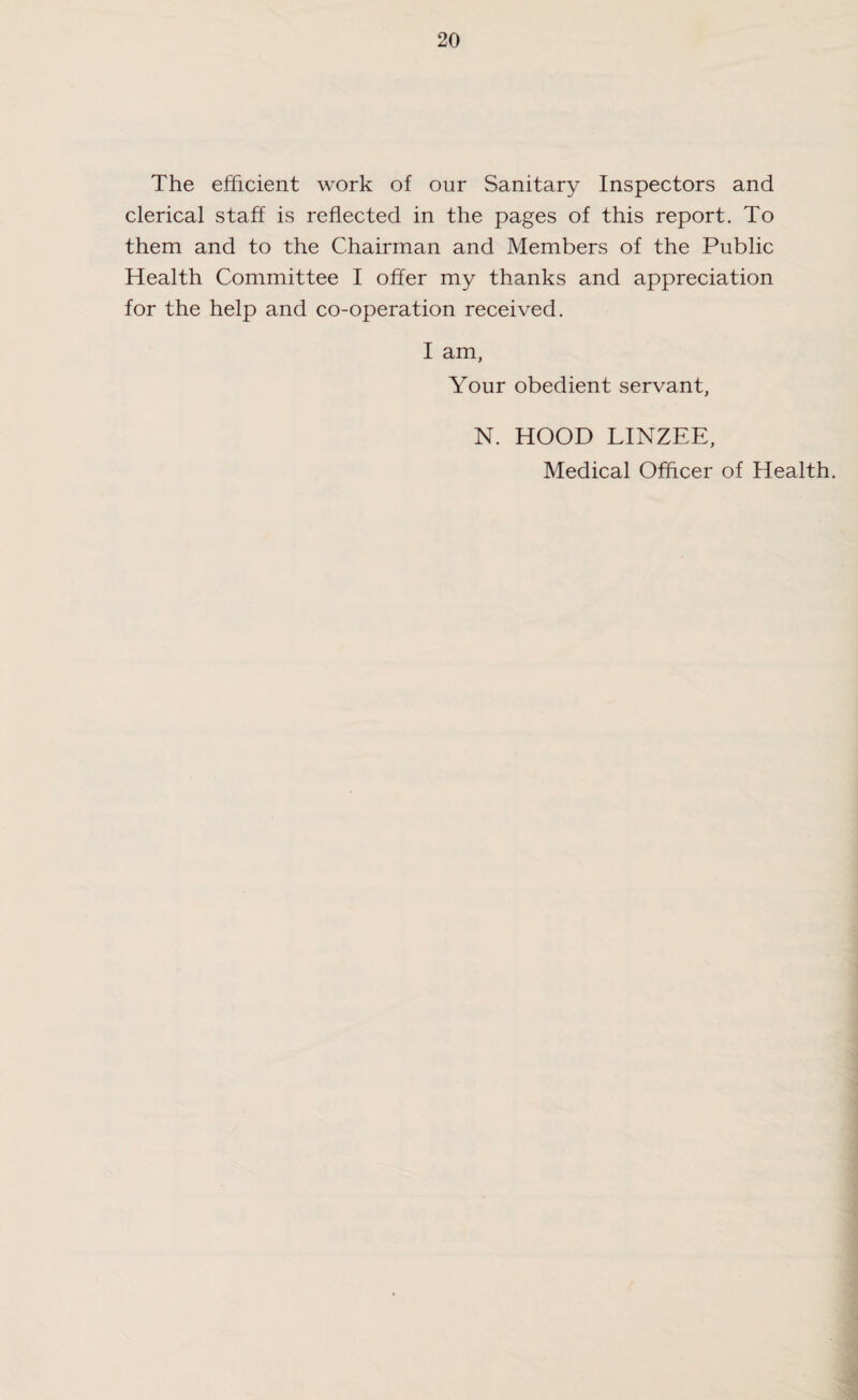 The efficient work of our Sanitary Inspectors and clerical staff is reflected in the pages of this report. To them and to the Chairman and Members of the Public Health Committee I offer my thanks and appreciation for the help and co-operation received. I am, Your obedient servant, N. HOOD LINZEE, Medical Officer of Health.