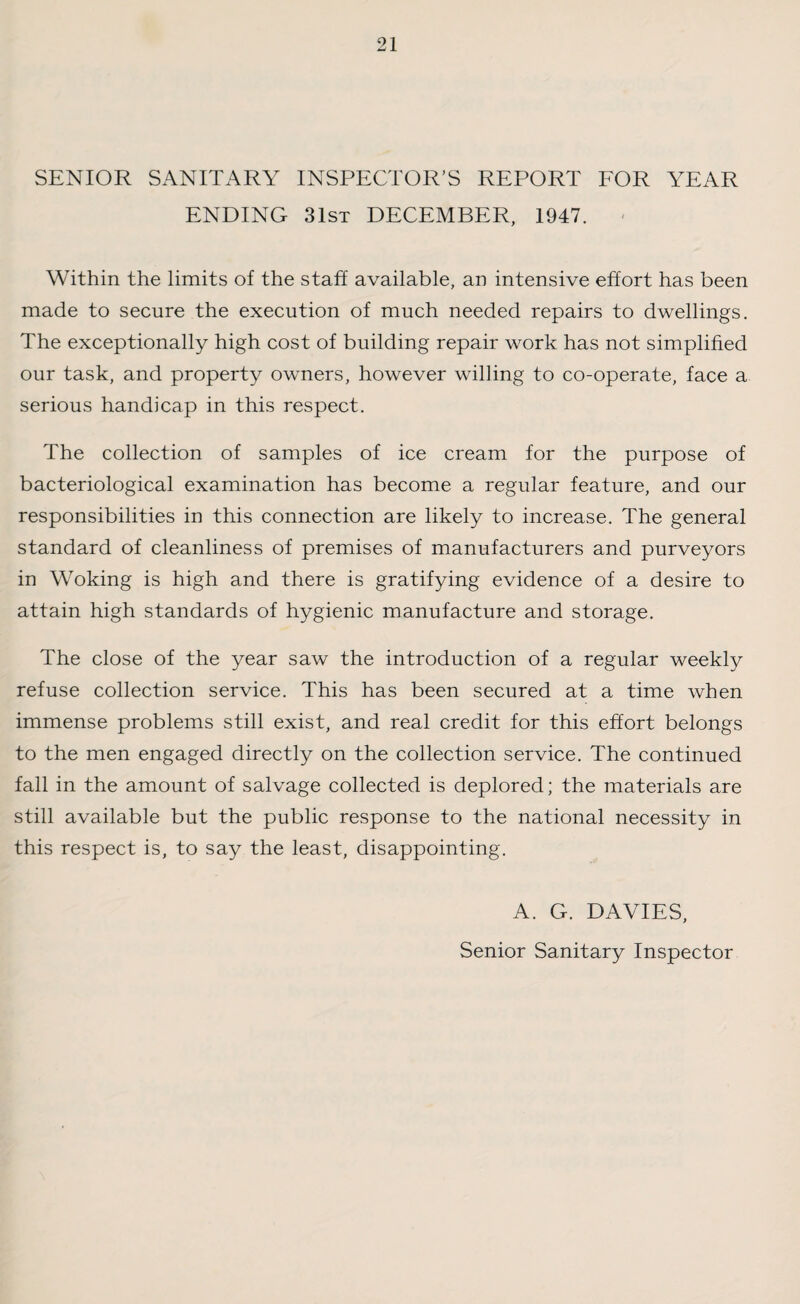 SENIOR SANITARY INSPECTOR’S REPORT FOR YEAR ENDING 31st DECEMBER, 1947. Within the limits of the staff available, an intensive effort has been made to secure the execution of much needed repairs to dwellings. The exceptionally high cost of building repair work has not simplified our task, and property owners, however willing to co-operate, face a serious handicap in this respect. The collection of samples of ice cream for the purpose of bacteriological examination has become a regular feature, and our responsibilities in this connection are likely to increase. The general standard of cleanliness of premises of manufacturers and purveyors in Woking is high and there is gratifying evidence of a desire to attain high standards of hygienic manufacture and storage. The close of the year saw the introduction of a regular weekly refuse collection service. This has been secured at a time when immense problems still exist, and real credit for this effort belongs to the men engaged directly on the collection service. The continued fall in the amount of salvage collected is deplored; the materials are still available but the public response to the national necessity in this respect is, to say the least, disappointing. A. G. DAVIES, Senior Sanitary Inspector
