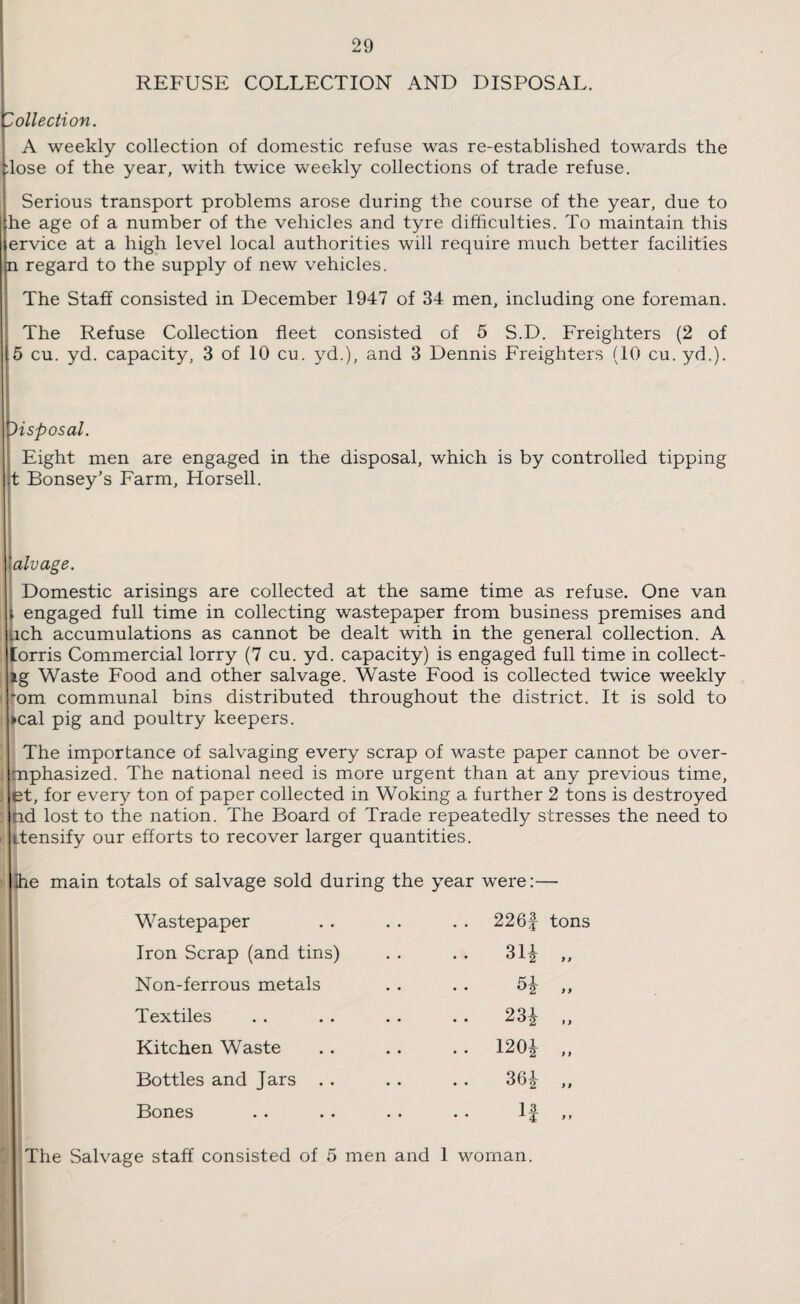 REFUSE COLLECTION AND DISPOSAL. Collection. A weekly collection of domestic refuse was re-established towards the :lose of the year, with twice weekly collections of trade refuse. Serious transport problems arose during the course of the year, due to he age of a number of the vehicles and tyre difficulties. To maintain this ervice at a high level local authorities will require much better facilities n regard to the supply of new vehicles. The Staff consisted in December 1947 of 34 men, including one foreman. The Refuse Collection fleet consisted of 5 S.D. Freighters (2 of 5 cu. yd. capacity, 3 of 10 cu. yd.), and 3 Dennis Freighters (10 cu. yd.). Disposal. Eight men are engaged in the disposal, which is by controlled tipping jt Bonsey’s Farm, Horsell. alvage. Domestic arisings are collected at the same time as refuse. One van i engaged full time in collecting wastepaper from business premises and Uch accumulations as cannot be dealt with in the general collection. A [orris Commercial lorry (7 cu. yd. capacity) is engaged full time in collect- SLg Waste Food and other salvage. Waste Food is collected twice weekly ■ 'om communal bins distributed throughout the district. It is sold to »cal pig and poultry keepers. The importance of salvaging every scrap of waste paper cannot be over- mphasized. The national need is more urgent than at any previous time, et, for every ton of paper collected in Woking a further 2 tons is destroyed nd lost to the nation. The Board of Trade repeatedly stresses the need to itensify our efforts to recover larger quantities. s Ihe main totals of salvage sold during the year were:— Wastepaper . . . . . . 226f tons Iron Scrap (and tins) . . . . 31£ ,, Non-ferrous metals . . . . ,, Textiles . . . . . . . . 23£ ,, Kitchen Waste . . .. .. 120£ ,, Bottles and Jars . . .. . . 36^ ,, Bones .. . . . . .. If ,, The Salvage staff consisted of 5 men and 1 woman.