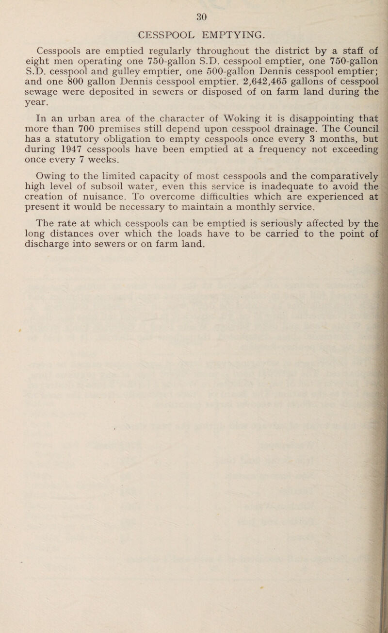 CESSPOOL EMPTYING. Cesspools are emptied regularly throughout the district by a staff of eight men operating one 750-gallon S.D. cesspool emptier, one 750-gallon S.D. cesspool and gulley emptier, one 500-gallon Dennis cesspool emptier; and one 800 gallon Dennis cesspool emptier. 2,642,465 gallons of cesspool sewage were deposited in sewers or disposed of on farm land during the year. In an urban area of the character of Woking it is disappointing that more than 700 premises still depend upon cesspool drainage. The Council has a statutory obligation to empty cesspools once every 3 months, but during 1947 cesspools have been emptied at a frequency not exceeding once every 7 weeks. Owing to the limited capacity of most cesspools and the comparatively high level of subsoil water, even this service is inadequate to avoid the creation of nuisance. To overcome difficulties which are experienced at present it would be necessary to maintain a monthly service. The rate at which cesspools can be emptied is seriously affected by the long distances over which the loads have to be carried to the point of discharge into sewers or on farm land.