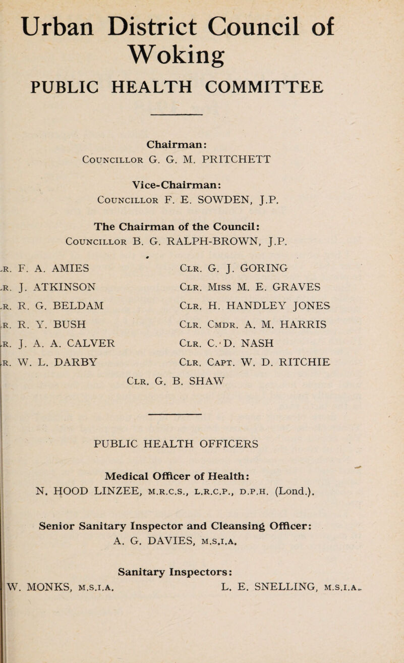 Urban District Council of Woking PUBLIC HEALTH COMMITTEE Chairman: Councillor G. G. M. PRITCHETT Vice-Chairman: Councillor F. E. SOWDEN, J.P. The Chairman of the Council: Councillor B. G. RALPH-BROWN, J.P. .r. F. A. AMIES jr. J. ATKINSON -R. R. G. BELDAM Clr. G. J. GORING Clr. Miss M. E. GRAVES Clr. H. HANDLEY JONES r. R. Y. BUSH ,r. J. A. A. CALVER ►R. W. L. DARBY Clr. Cmdr. A. M. HARRIS Clr. C.-D. NASH Clr. Capt. W. D. RITCHIE Clr. G. B. SHAW PUBLIC HEALTH OFFICERS Medical Officer of Health: N. HOOD LINZEE, m.r.c.s., l.r.c.p., d.p.h. (Lond.). Senior Sanitary Inspector and Cleansing Officer: A. G. DAVIES, M.s.i.A. Sanitary Inspectors: