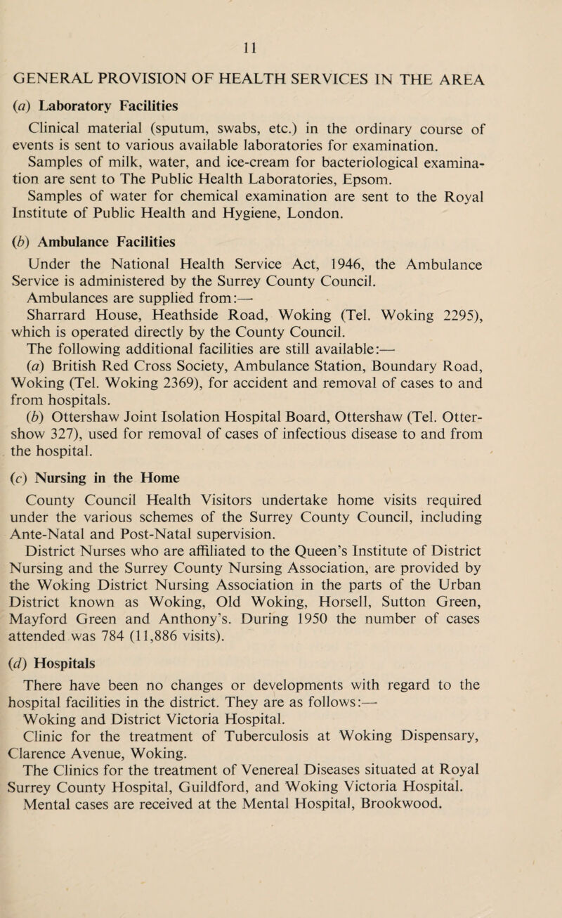 GENERAL PROVISION OF HEALTH SERVICES IN THE AREA (a) Laboratory Facilities Clinical material (sputum, swabs, etc.) in the ordinary course of events is sent to various available laboratories for examination. Samples of milk, water, and ice-cream for bacteriological examina¬ tion are sent to The Public Health Laboratories, Epsom. Samples of water for chemical examination are sent to the Royal Institute of Public Health and Hygiene, London. (b) Ambulance Facilities Under the National Health Service Act, 1946, the Ambulance Service is administered by the Surrey County Council. Ambulances are supplied from :— Sharrard House, Heathside Road, Woking (Tel. Woking 2295), which is operated directly by the County Council. The following additional facilities are still available:—■ (a) British Red Cross Society, Ambulance Station, Boundary Road, Woking (Tel. Woking 2369), for accident and removal of cases to and from hospitals. (b) Ottershaw Joint Isolation Hospital Board, Ottershaw (Tel. Otter- show 327), used for removal of cases of infectious disease to and from the hospital. (c) Nursing in the Home County Council Health Visitors undertake home visits required under the various schemes of the Surrey County Council, including Ante-Natal and Post-Natal supervision. District Nurses who are affiliated to the Queen’s Institute of District Nursing and the Surrey County Nursing Association, are provided by the Woking District Nursing Association in the parts of the Urban District known as Woking, Old Woking, Horsell, Sutton Green, Mayford Green and Anthony’s. During 1950 the number of cases attended was 784 (11,886 visits). (cl) Hospitals There have been no changes or developments with regard to the hospital facilities in the district. They are as follows:—• Woking and District Victoria Hospital. Clinic for the treatment of Tuberculosis at Woking Dispensary, Clarence Avenue, Woking. The Clinics for the treatment of Venereal Diseases situated at Royal Surrey County Hospital, Guildford, and Woking Victoria Hospital. Mental cases are received at the Mental Hospital, Brookwood.