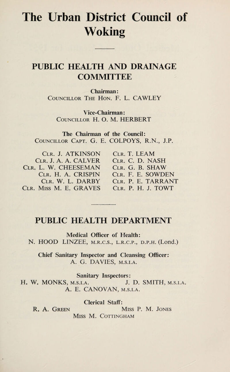 The Urban District Council of Woking PUBLIC HEALTH AND DRAINAGE COMMITTEE Chairman: Councillor The Hon. F. L. CAWLEY Vice-Chairman: Councillor H. O. M. HERBERT The Chairman of the Council: Councillor Capt. G. E. COLPOYS, R.N., J.P. Clr. J. ATKINSON Clr. J. A. A. CALVER Clr. L. W. CHEESEMAN Clr. H. A. CRISPIN Clr. W. L. DARBY Clr. Miss M. E. GRAVES Clr. T. LEAM Clr. C. D. NASH Clr. G. B. SHAW Clr. F. E. SOWDEN Clr. P. E. TARRANT Clr. P. H. J. TOWT PUBLIC HEALTH DEPARTMENT Medical Officer of Health: N. HOOD LINZEE, m.r.c.s., l.r.c.p., d.p.h. (Lond.) Chief Sanitary Inspector and Cleansing Officer: A. G. DAVIES, m.s.i.a. Sanitary Inspectors: H. W. MONKS, m.s.i.a. J. D. SMITH, m.s.i.a. A. E. CANOVAN, m.s.i.a. Clerical Staff: R. A. Green Miss P. M. Jones Miss M. Cottingham