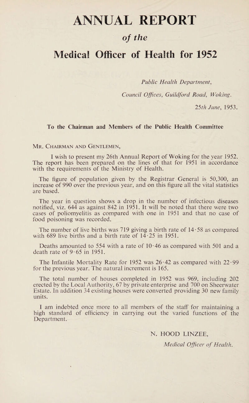 ANNUAL REPORT of the Medical Officer of Health for 1952 Public Health Department, Council Offices, Guildford Road, Woking. 25th June, 1953. To the Chairman and Members of the Public Health Committee Mr. Chairman and Gentlemen, I wish to present my 26th Annual Report of Woking for the year 1952. The report has been prepared on the lines of that for 1951 in accordance with the requirements of the Ministry of Health. The figure of population given by the Registrar General is 50,300, an increase of 990 over the previous year, and on this figure all the vital statistics are based. The year in question shows a drop in the number of infectious diseases notified, viz. 644 as against 842 in 1951. It will be noted that there were two cases of poliomyelitis as compared with one in 1951 and that no case of food poisoning was recorded. The number of live births was 719 giving a birth rate of 14-58 as compared with 689 live births and a birth rate of 14-25 in 1951. Deaths amounted to 554 with a rate of 10-46 as compared with 501 and a death rate of 9-65 in 1951. The Infantile Mortality Rate for 1952 was 26-42 as compared with 22-99 for the previous year. The natural increment is 165. The total number of houses completed in 1952 was 969, including 202 erected by the Local Authority, 67 by private enterprise and 700 on Sheerwater Estate. In addition 34 existing houses were converted providing 30 new family units. I am indebted once more to all members of the staff for maintaining a high standard of efficiency in carrying out the varied functions of the Department. N. HOOD LINZEE, Medical O fficer of Health.