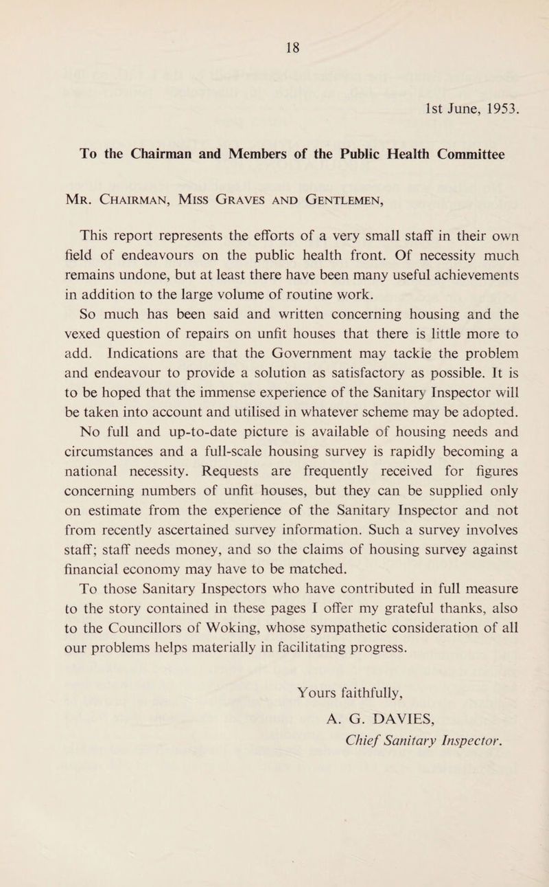 1st June, 1953. To the Chairman and Members of the Public Health Committee Mr. Chairman, Miss Graves and Gentlemen, This report represents the efforts of a very small staff in their own field of endeavours on the public health front. Of necessity much remains undone, but at least there have been many useful achievements in addition to the large volume of routine work. So much has been said and written concerning housing and the vexed question of repairs on unfit houses that there is little more to add. Indications are that the Government may tackie the problem and endeavour to provide a solution as satisfactory as possible. It is to be hoped that the immense experience of the Sanitary Inspector will be taken into account and utilised in whatever scheme may be adopted. No full and up-to-date picture is available of housing needs and circumstances and a full-scale housing survey is rapidly becoming a national necessity. Requests are frequently received for figures concerning numbers of unfit houses, but they can be supplied only on estimate from the experience of the Sanitary Inspector and not from recently ascertained survey information. Such a survey involves staff; staff needs money, and so the claims of housing survey against financial economy may have to be matched. To those Sanitary Inspectors who have contributed in full measure to the story contained in these pages I offer my grateful thanks, also to the Councillors of Woking, whose sympathetic consideration of all our problems helps materially in facilitating progress. Yours faithfully, A. G. DAVIES, Chief Sanitary Inspector.