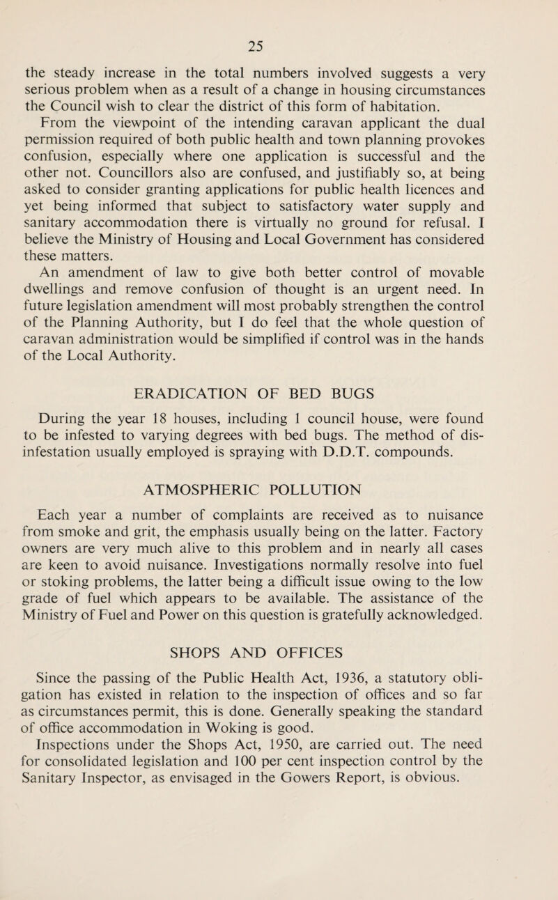 the steady increase in the total numbers involved suggests a very serious problem when as a result of a change in housing circumstances the Council wish to clear the district of this form of habitation. From the viewpoint of the intending caravan applicant the dual permission required of both public health and town planning provokes confusion, especially where one application is successful and the other not. Councillors also are confused, and justifiably so, at being asked to consider granting applications for public health licences and yet being informed that subject to satisfactory water supply and sanitary accommodation there is virtually no ground for refusal. I believe the Ministry of Housing and Local Government has considered these matters. An amendment of law to give both better control of movable dwellings and remove confusion of thought is an urgent need. In future legislation amendment will most probably strengthen the control of the Planning Authority, but I do feel that the whole question of caravan administration would be simplified if control was in the hands of the Local Authority. ERADICATION OF BED BUGS During the year 18 houses, including 1 council house, were found to be infested to varying degrees with bed bugs. The method of dis¬ infestation usually employed is spraying with D.D.T. compounds. ATMOSPHERIC POLLUTION Each year a number of complaints are received as to nuisance from smoke and grit, the emphasis usually being on the latter. Factory owners are very much alive to this problem and in nearly all cases are keen to avoid nuisance. Investigations normally resolve into fuel or stoking problems, the latter being a difficult issue owing to the low grade of fuel which appears to be available. The assistance of the Ministry of Fuel and Power on this question is gratefully acknowledged. SHOPS AND OFFICES Since the passing of the Public Health Act, 1936, a statutory obli¬ gation has existed in relation to the inspection of offices and so far as circumstances permit, this is done. Generally speaking the standard of office accommodation in Woking is good. Inspections under the Shops Act, 1950, are carried out. The need for consolidated legislation and 100 per cent inspection control by the Sanitary Inspector, as envisaged in the Gowers Report, is obvious.