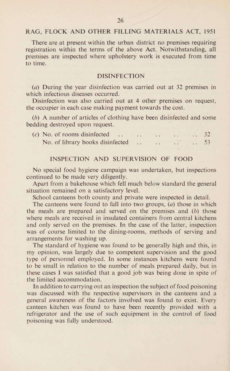 RAG, FLOCK AND OTHER FILLING MATERIALS ACT, 1951 There are at present within the urban district no premises requiring registration within the terms of the above Act. Notwithstanding, all premises are inspected where upholstery work is executed from time to time. DISINFECTION (a) During the year disinfection was carried out at 32 premises in which infectious diseases occurred. Disinfection was also carried out at 4 other premises on request, the occupier in each case making payment towards the cost. (b) A number of articles of clothing have been disinfected and some bedding destroyed upon request. (c) No. of rooms disinfected .. .. . . . . . . 32 No. of library books disinfected .. .. .. ..53 INSPECTION AND SUPERVISION OF FOOD No special food hygiene campaign was undertaken, but inspections continued to be made very diligently. Apart from a bakehouse which fell much below standard the general situation remained on a satisfactory level. School canteens both county and private were inspected in detail. The canteens were found to fall into two groups, (a) those in which the meals are prepared and served on the premises and (b) those where meals are received in insulated containers from central kitchens and only served on the premises. In the case of the latter, inspection was of course limited to the dining-rooms, methods of serving and arrangements for washing up. The standard of hygiene was found to be generally high and this, in my opinion, was largely due to competent supervision and the good type of personnel employed. In some instances kitchens were found to be small in relation to the number of meals prepared daily, but in these cases I was satisfied that a good job was being done in spite of the limited accommodation. In addition to carrying out an inspection the subject of food poisoning was discussed with the respective supervisors in the canteens and a general awareness of the factors involved was found to exist. Every canteen kitchen was found to have been recently provided with a refrigerator and the use of such equipment in the control of food poisoning was fully understood.