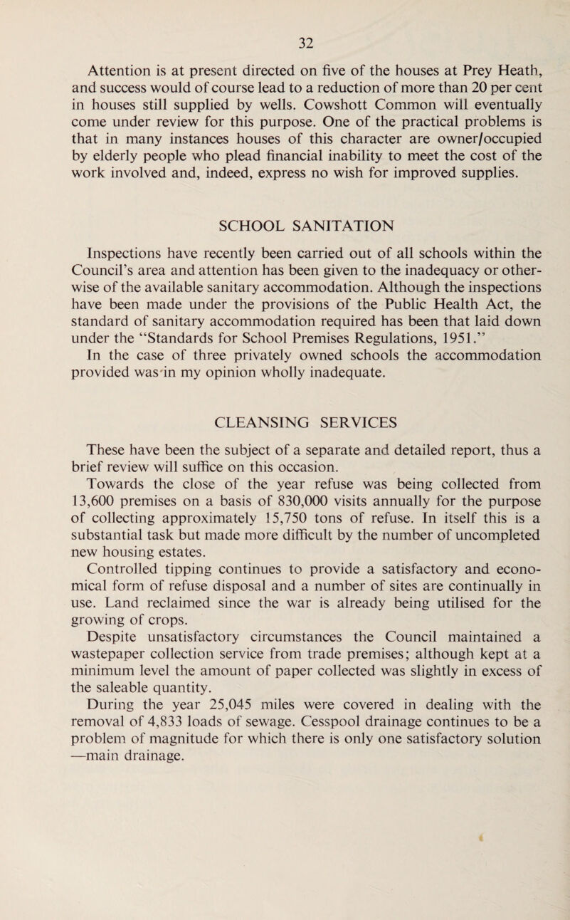 Attention is at present directed on five of the houses at Prey Heath, and success would of course lead to a reduction of more than 20 per cent in houses still supplied by wells. Cowshott Common will eventually come under review for this purpose. One of the practical problems is that in many instances houses of this character are owner/occupied by elderly people who plead financial inability to meet the cost of the work involved and, indeed, express no wish for improved supplies. SCHOOL SANITATION Inspections have recently been carried out of all schools within the Council’s area and attention has been given to the inadequacy or other¬ wise of the available sanitary accommodation. Although the inspections have been made under the provisions of the Public Health Act, the standard of sanitary accommodation required has been that laid down under the “Standards for School Premises Regulations, 1951.” In the case of three privately owned schools the accommodation provided wasdn my opinion wholly inadequate. CLEANSING SERVICES These have been the subject of a separate and detailed report, thus a brief review will suffice on this occasion. Towards the close of the year refuse was being collected from 13,600 premises on a basis of 830,000 visits annually for the purpose of collecting approximately 15,750 tons of refuse. In itself this is a substantial task but made more difficult by the number of uncompleted new housing estates. Controlled tipping continues to provide a satisfactory and econo¬ mical form of refuse disposal and a number of sites are continually in use. Land reclaimed since the war is already being utilised for the growing of crops. Despite unsatisfactory circumstances the Council maintained a wastepaper collection service from trade premises; although kept at a minimum level the amount of paper collected was slightly in excess of the saleable quantity. During the year 25,045 miles were covered in dealing with the removal of 4,833 loads of sewage. Cesspool drainage continues to be a problem of magnitude for which there is only one satisfactory solution —main drainage.