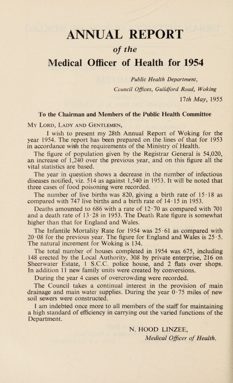 ANNUAL REPORT of the Medical Officer of Health for 1954 Public Health Department, Council Offices, Guildford Road, Woking Ylth May, 1955 To the Chairman and Members of the Public Health Committee My Lord, Lady and Gentlemen, I wish to present my 28th Annual Report of Woking for the year 1954. The report has been prepared on the lines of that for 1953 in accordance with the requirements of the Ministry of Health. The figure of population given by the Registrar General is 54,020, an increase of 1,240 over the previous year, and on this figure all the vital statistics are based. The year in question shows a decrease in the number of infectious diseases notified, viz. 514 as against 1,540 in 1953. It will be noted that three cases of food poisoning were recorded. The number of live births was 820, giving a birth rate of 15-18 as compared with 747 live births and a birth rate of 14-15 in 1953. Deaths amounted to 686 with a rate of 12-70 as compared with 701 and a death rate of 13-28 in 1953. The Death Rate figure is somewhat higher than that for England and Wales. The Infantile Mortality Rate for 1954 was 25-61 as compared with 20 -08 for the previous year. The figure for England and Wales is 25-5. The natural increment for Woking is 134. The total number of houses completed in 1954 was 675, including 148 erected by the Local Authority, 308 by private enterprise, 216 on Sheerwater Estate, 1 S.C.C. police house, and 2 flats over shops. In addition 11 new family units were created by conversions. During the year 4 cases of overcrowding were recorded. The Council takes a continual interest in the provision of main drainage and main water supplies. During the year 0-75 miles of new soil sewers were constructed. I am indebted once more to all members of the staff for maintaining a high standard of efficiency in carrying out the varied functions of the Department. N. HOOD LINZEE, Medical Officer of Health.