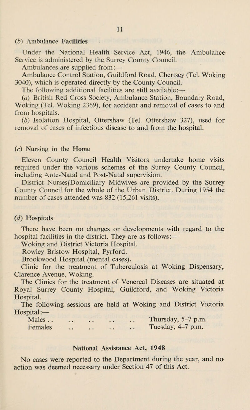 (b) Ambulance Facilities Under the National Health Service Act, 1946, the Ambulance Service is administered by the Surrey County Council. Ambulances are supplied from:— Ambulance Control Station, Guildford Road, Chertsey (Tel. Woking 3040), which is operated directly by the County Council. The following additional facilities are still available:— (a) British Red Cross Society, Ambulance Station, Boundary Road, Woking (Tel. Woking 2369), for accident and removal of cases to and from hospitals. (b) Isolation Hospital, Ottershaw (Tel. Ottershaw 327), used for removal of cases of infectious disease to and from the hospital. (c) Nursing in the Home Eleven County Council Health Visitors undertake home visits required under the various schemes of the Surrey County Council, including Ante-Natal and Post-Natal supervision. District Nurses/Domiciliary Midwives are provided by the Surrey County Council for the whole of the Urban District. During 1954 the number of cases attended was 832 (15,261 visits). (d) Hospitals There have been no changes or developments with regard to the hospital facilities in the district. They are as follows:—- Woking and District Victoria Hospital. Rowley Bristow Hospital, Pyrford. Brookwood Hospital (mental cases). Clinic for the treatment of Tuberculosis at Woking Dispensary, Clarence Avenue, Woking. The Clinics for the treatment of Venereal Diseases are situated at Royal Surrey County Hospital, Guildford, and Woking Victoria Hospital. The following sessions are held at Woking and District Victoria Hospital:— Males. Thursday, 5-7 p.m. Females . Tuesday, 4-7 p.m. National Assistance Act, 1948 No cases were reported to the Department during the year, and no action was deemed necessary under Section 47 of this Act.