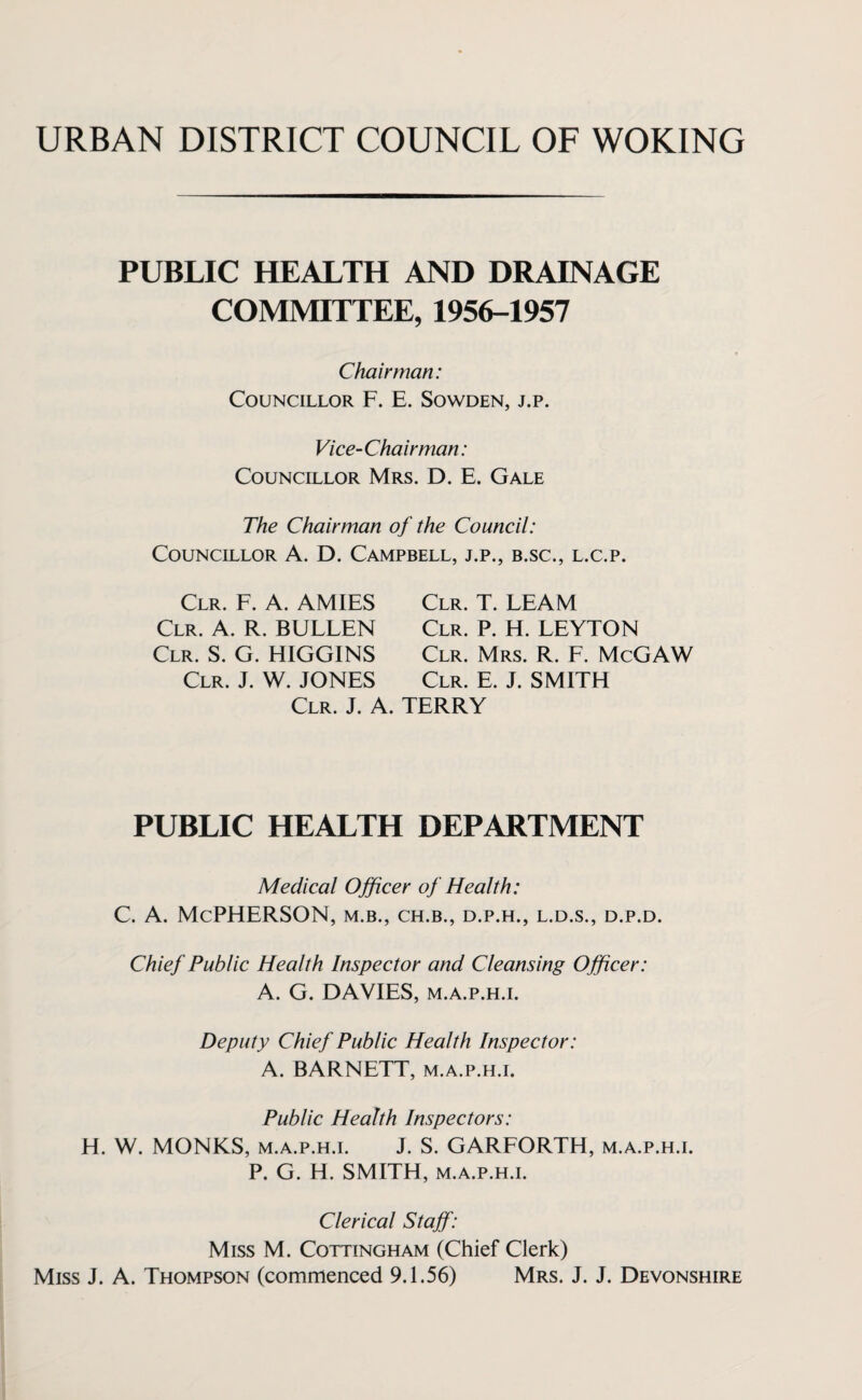URBAN DISTRICT COUNCIL OF WOKING PUBLIC HEALTH AND DRAINAGE COMMITTEE, 1956-1957 Chairman: Councillor F. E. Sowden, j.p. Vice-Chairman: Councillor Mrs. D. E. Gale The Chairman of the Council: Councillor A. D. Campbell, j.p., b.sc., l.c.p. Clr. F. A. AMIES Clr. A. R. BULLEN Clr. S. G. HIGGINS Clr. J. W. JONES Clr. T. LEAM Clr. P. H. LEYTON Clr. Mrs. R. F. McGAW Clr. E. J. SMITH Clr. J. A. TERRY PUBLIC HEALTH DEPARTMENT Medical Officer of Health: C. A. McPHERSON, M.B., ch.b., d.p.h., l.d.s., d.p.d. Chief Public Health Inspector and Cleansing Officer: A. G. DAVIES, m.a.p.h.i. Deputy Chief Public Health Inspector: A. BARNETT, m.a.p.h.i. Public Health Inspectors: H. W. MONKS, m.a.p.h.i. J. S. GARFORTH, m.a.p.h.i. P. G. H. SMITH, m.a.p.h.i. Clerical Staff: Miss M. Cottingham (Chief Clerk) Miss J. A. Thompson (commenced 9.1.56) Mrs. J. J. Devonshire