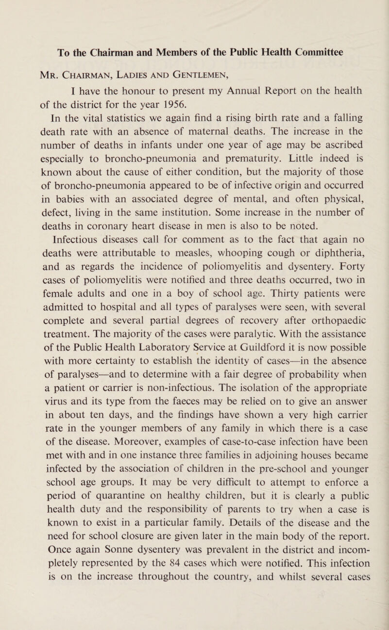 To the Chairman and Members of the Public Health Committee Mr. Chairman, Ladies and Gentlemen, I have the honour to present my Annual Report on the health of the district for the year 1956. In the vital statistics we again find a rising birth rate and a falling death rate with an absence of maternal deaths. The increase in the number of deaths in infants under one year of age may be ascribed especially to broncho-pneumonia and prematurity. Little indeed is known about the cause of either condition, but the majority of those of broncho-pneumonia appeared to be of infective origin and occurred in babies with an associated degree of mental, and often physical, defect, living in the same institution. Some increase in the number of deaths in coronary heart disease in men is also to be noted. Infectious diseases call for comment as to the fact that again no deaths were attributable to measles, whooping cough or diphtheria, and as regards the incidence of poliomyelitis and dysentery. Forty cases of poliomyelitis were notified and three deaths occurred, two in female adults and one in a boy of school age. Thirty patients were admitted to hospital and all types of paralyses were seen, with several complete and several partial degrees of recovery after orthopaedic treatment. The majority of the cases were paralytic. With the assistance of the Public Health Laboratory Service at Guildford it is now possible with more certainty to establish the identity of cases—in the absence of paralyses—and to determine with a fair degree of probability when a patient or carrier is non-infectious. The isolation of the appropriate virus and its type from the faeces may be relied on to give an answer in about ten days, and the findings have shown a very high carrier rate in the younger members of any family in which there is a case of the disease. Moreover, examples of case-to-case infection have been met with and in one instance three families in adjoining houses became infected by the association of children in the pre-school and younger school age groups. It may be very difficult to attempt to enforce a period of quarantine on healthy children, but it is clearly a public health duty and the responsibility of parents to try when a case is known to exist in a particular family. Details of the disease and the need for school closure are given later in the main body of the report. Once again Sonne dysentery was prevalent in the district and incom¬ pletely represented by the 84 cases which were notified. This infection is on the increase throughout the country, and whilst several cases