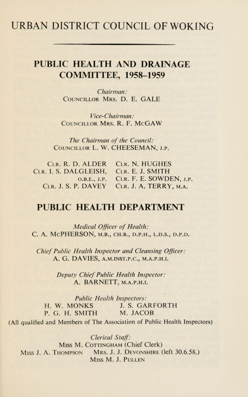 URBAN DISTRICT COUNCIL OF WOKING PUBLIC HEALTH AND DRAINAGE COMMITTEE, 1958-1959 Chairman: Councillor Mrs. D. E. GALE Vice-Chairman: Councillor Mrs. R. F. McGAW The Chairman of the Council: Councillor L. W. CHEESEMAN, j.p. Clr. R. D. ALDER Clr. I. S. DALGLEISH, O.B.E., J.P. Clr. J. S. P. DAVEY Clr. N. HUGHES Clr. E. J. SMITH Clr. F. E. SOWDEN, j.p. Clr. J. A. TERRY, m.a. public health department Medical Officer of Health: C. A. McPHERSON, m.b., ch.b., d.p.h., l.d.s., d.p.d. Chief Public Health Inspector and Cleansing Officer: A. G. DAVIES, a.m.inst.p.c., m.a.p.h.i. Deputy Chief Public Health Inspector: A. BARNETT, m.a.p.h.i. Public Health Inspectors: H. W. MONKS J. S. GARFORTH P. G. H. SMITH M. JACOB (All qualified and Members of The Association of Public Health Inspectors) Clerical Staff: Miss M. Cottingham (Chief Clerk) Miss J. A. Thompson Mrs. J. J. Devonshire (left 30.6.58.) Miss M. J. Pullen