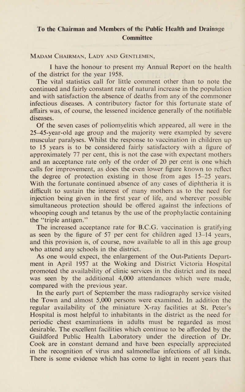 To the Chairman and Members of the Public Health and Drainage Committee Madam Chairman, Lady and Gentlemen, I have the honour to present my Annual Report on the health of the district for the year 1958. The vital statistics call for little comment other than to note the continued and fairly constant rate of natural increase in the population and with satisfaction the absence of deaths from any of the commoner infectious diseases. A contributory factor for this fortunate state of affairs was, of course, the lessened incidence generally of the notifiable diseases. Of the seven cases of poliomyelitis which appeared, all were in the 25-45-year-old age group and the majority were exampled by severe muscular paralyses. Whilst the response to vaccination in children up to 15 years is to be considered fairly satisfactory with a figure of approximately 77 per cent, this is not the case with expectant mothers and an acceptance rate only of the order of 20 per cent is one which calls for improvement, as does the even lower figure known to reflect the degree of protection existing in those from ages 15-25 years. With the fortunate continued absence of any cases of diphtheria it is difficult to sustain the interest of many mothers as to the need for injection being given in the first year of life, and wherever possible simultaneous protection should be offered against the infections of whooping cough and tetanus by the use of the prophylactic containing the “triple antigen.” The increased acceptance rate for B.C.G. vaccination is gratifying as seen by the figure of 57 per cent for children aged 13-14 years, and this provision is, of course, now available to all in this age group who attend any schools in the district. As one would expect, the enlargement of the Out-Patients Depart¬ ment in April 1957 at the Woking and District Victoria Hospital promoted the availability of clinic services in the district and its need was seen by the additional 4,000 attendances which were made, compared with the previous year. In the early part of September the mass radiography service visited the Town and almost 5,000 persons were examined. In addition the regular availability of the miniature X-ray facilities at St. Peter’s Hospital is most helpful to inhabitants in the district as the need for periodic chest examinations in adults must be regarded as most desirable. The excellent facilities which continue to be afforded by the Guildford Public Health Laboratory under the direction of Dr. Cook are in constant demand and have been especially appreciated in the recognition of virus and salmonellae infections of all kinds. There is some evidence which has come to light in recent years that