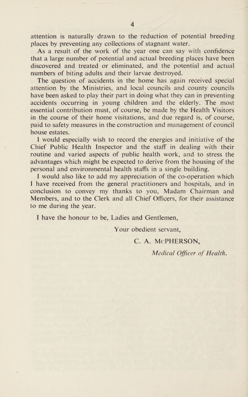 attention is naturally drawn to the reduction of potential breeding places by preventing any collections of stagnant water. As a result of the work of the year one can say with confidence that a large number of potential and actual breeding places have been discovered and treated or eliminated, and the potential and actual numbers of biting adults and their larvae destroyed. The question of accidents in the home has again received special attention by the Ministries, and local councils and county councils have been asked to play their part in doing what they can in preventing accidents occurring in young children and the elderly. The most essential contribution must, of course, be made by the Health Visitors in the course of their home visitations, and due regard is, of course, paid to safety measures in the construction and management of council house estates. 1 would especially wish to record the energies and initiative of the Chief Public Health Inspector and the staff in dealing with their routine and varied aspects of public health work, and to stress the advantages which might be expected to derive from the housing of the personal and environmental health staffs in a single building. I would also like to add my appreciation of the co-operation which I have received from the general practitioners and hospitals, and in conclusion to convey my thanks to you. Madam Chairman and Members, and to the Clerk and all Chief Officers, for their assistance to me during the year. I have the honour to be, Ladies and Gentlemen, Your obedient servant, c. a. mcpherson, Medical Officer of Health.