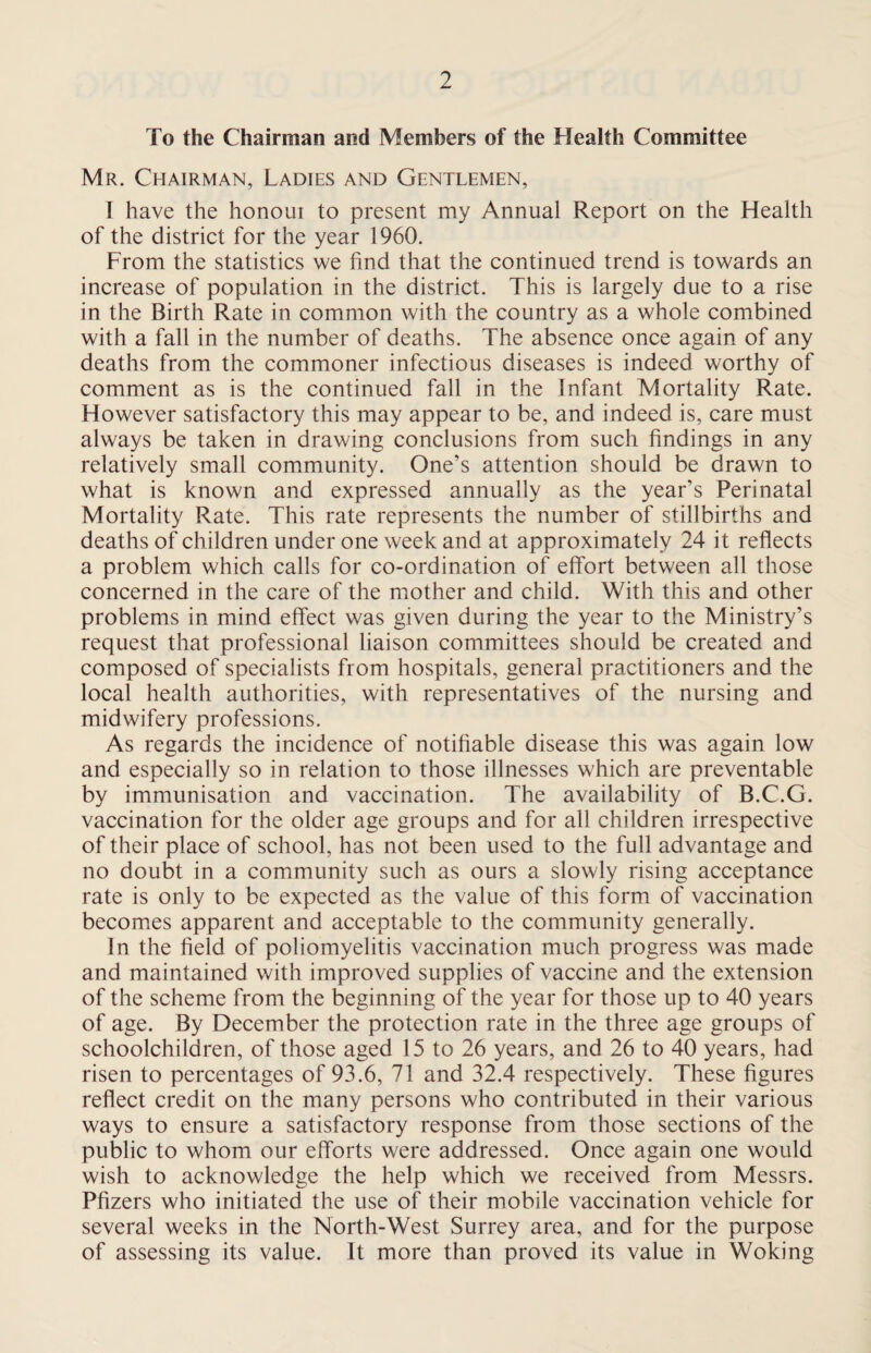 To the Chairman and Members of the Health Committee Mr. Chairman, Ladies and Gentlemen, I have the honour to present my Annual Report on the Health of the district for the year 1960. From the statistics we find that the continued trend is towards an increase of population in the district. This is largely due to a rise in the Birth Rate in common with the country as a whole combined with a fall in the number of deaths. The absence once again of any deaths from the commoner infectious diseases is indeed worthy of comment as is the continued fall in the Infant Mortality Rate. However satisfactory this may appear to be, and indeed is, care must always be taken in drawing conclusions from such findings in any relatively small community. One’s attention should be drawn to what is known and expressed annually as the year’s Perinatal Mortality Rate. This rate represents the number of stillbirths and deaths of children under one week and at approximately 24 it reflects a problem which calls for co-ordination of effort between all those concerned in the care of the mother and child. With this and other problems in mind effect was given during the year to the Ministry’s request that professional liaison committees should be created and composed of specialists from hospitals, general practitioners and the local health authorities, with representatives of the nursing and midwifery professions. As regards the incidence of notifiable disease this was again low and especially so in relation to those illnesses which are preventable by immunisation and vaccination. The availability of B.C.G. vaccination for the older age groups and for all children irrespective of their place of school, has not been used to the full advantage and no doubt in a community such as ours a slowly rising acceptance rate is only to be expected as the value of this form of vaccination becomes apparent and acceptable to the community generally. In the field of poliomyelitis vaccination much progress was made and maintained with improved supplies of vaccine and the extension of the scheme from the beginning of the year for those up to 40 years of age. By December the protection rate in the three age groups of schoolchildren, of those aged 15 to 26 years, and 26 to 40 years, had risen to percentages of 93.6, 71 and 32.4 respectively. These figures reflect credit on the many persons who contributed in their various ways to ensure a satisfactory response from those sections of the public to whom our efforts were addressed. Once again one would wish to acknowledge the help which we received from Messrs. Pfizers who initiated the use of their mobile vaccination vehicle for several weeks in the North-West Surrey area, and for the purpose of assessing its value. It more than proved its value in Woking